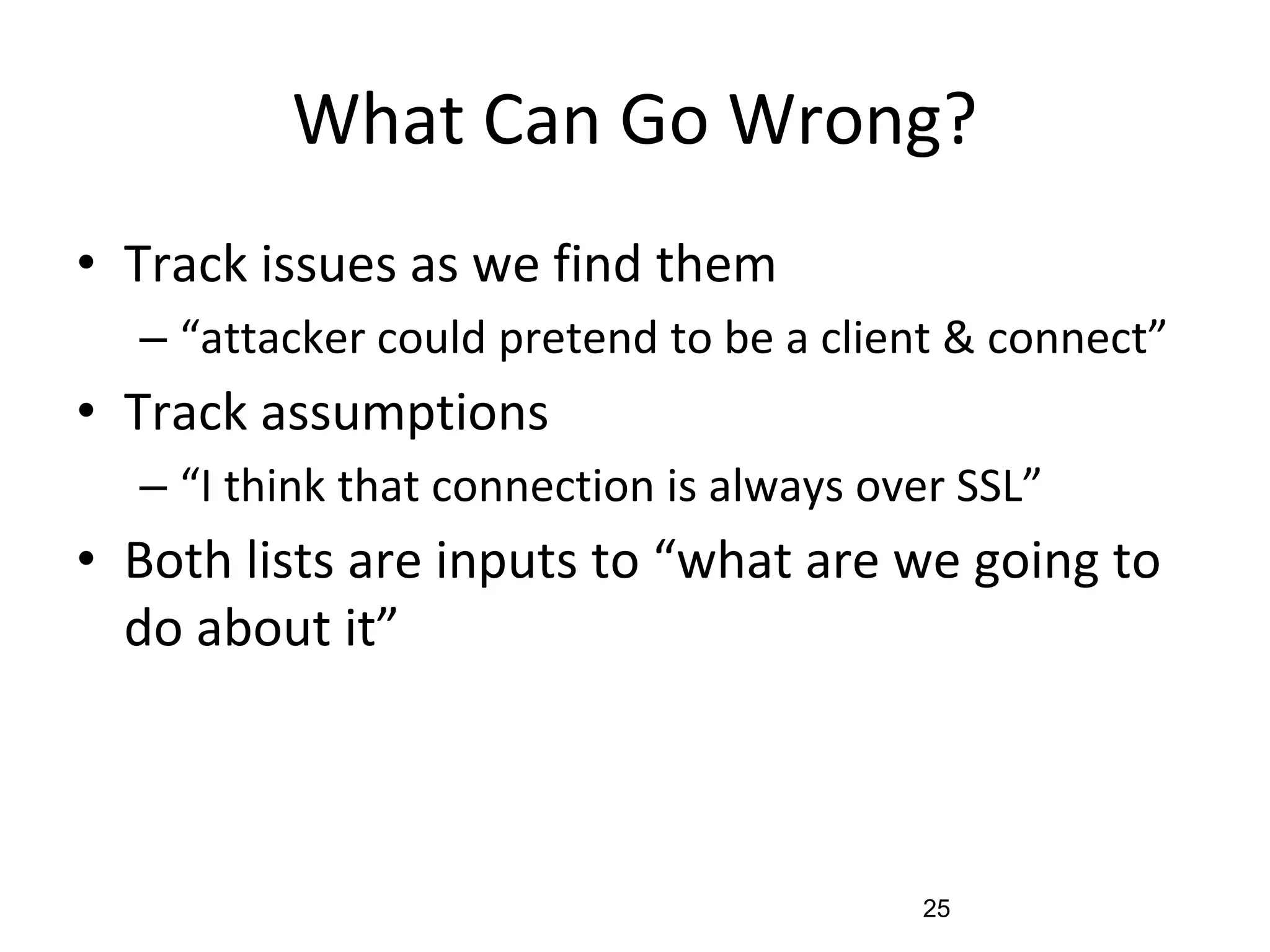 What Can Go Wrong?
• Track issues as we find them
– “attacker could pretend to be a client & connect”
• Track assumptions
– “I think that connection is always over SSL”
• Both lists are inputs to “what are we going to
do about it”
25
 