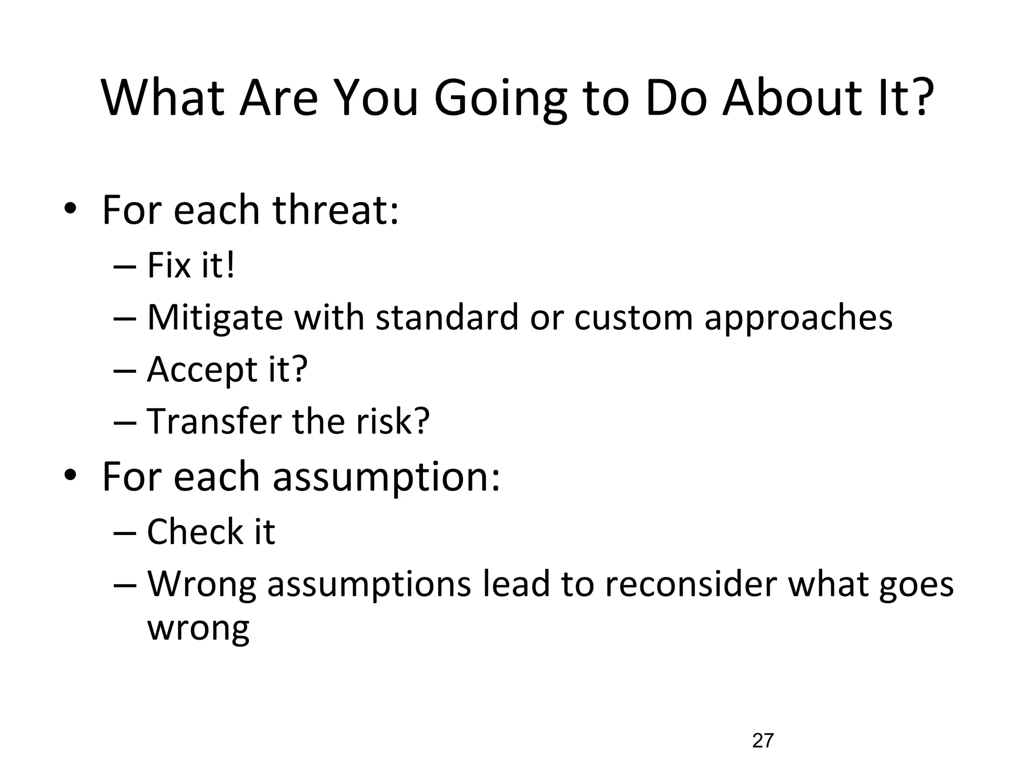 What Are You Going to Do About It?
• For each threat:
– Fix it!
– Mitigate with standard or custom approaches
– Accept it?
– Transfer the risk?
• For each assumption:
– Check it
– Wrong assumptions lead to reconsider what goes
wrong
27
 