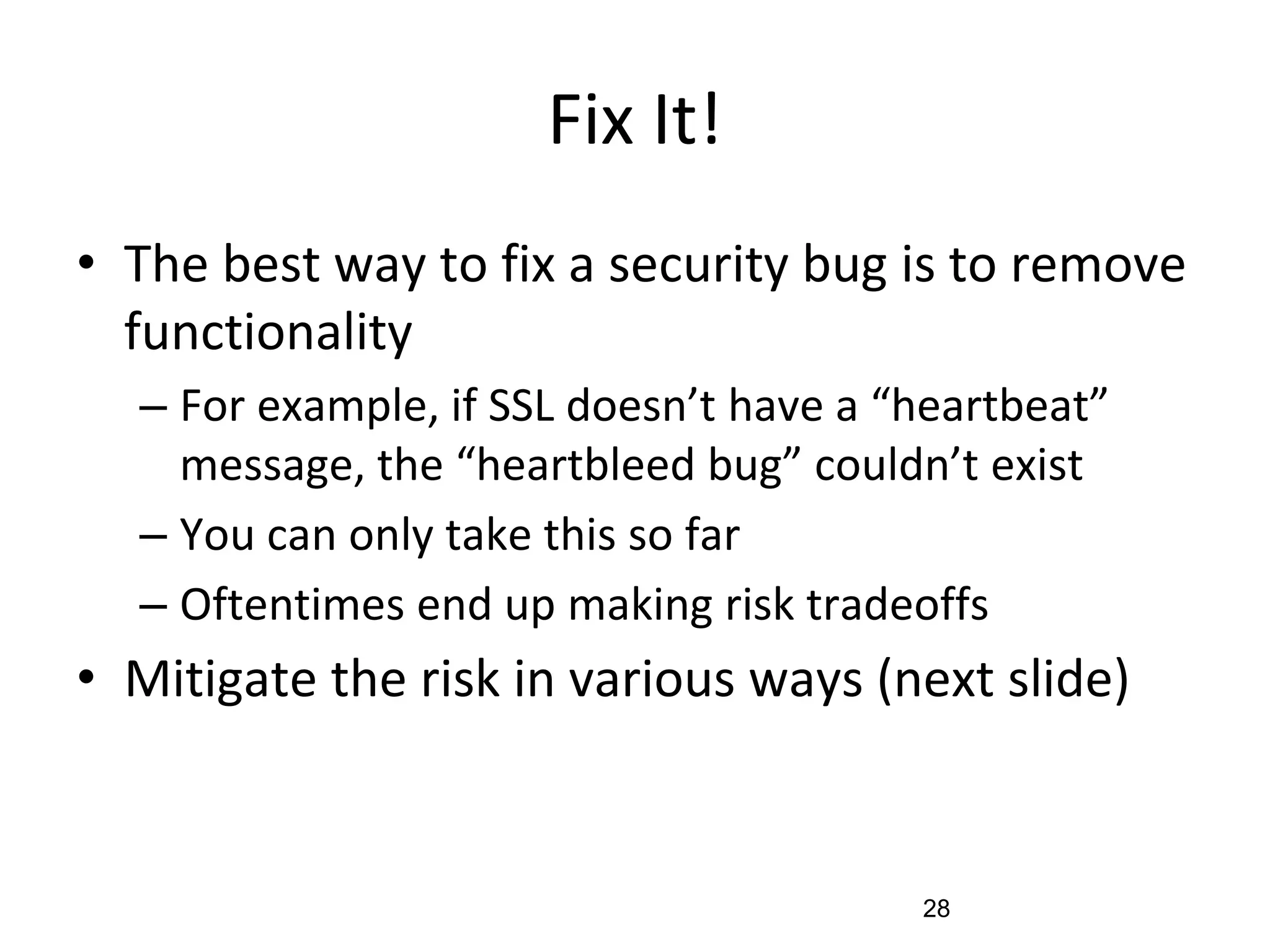 Fix It!
• The best way to fix a security bug is to remove
functionality
– For example, if SSL doesn’t have a “heartbeat”
message, the “heartbleed bug” couldn’t exist
– You can only take this so far
– Oftentimes end up making risk tradeoffs
• Mitigate the risk in various ways (next slide)
28
 