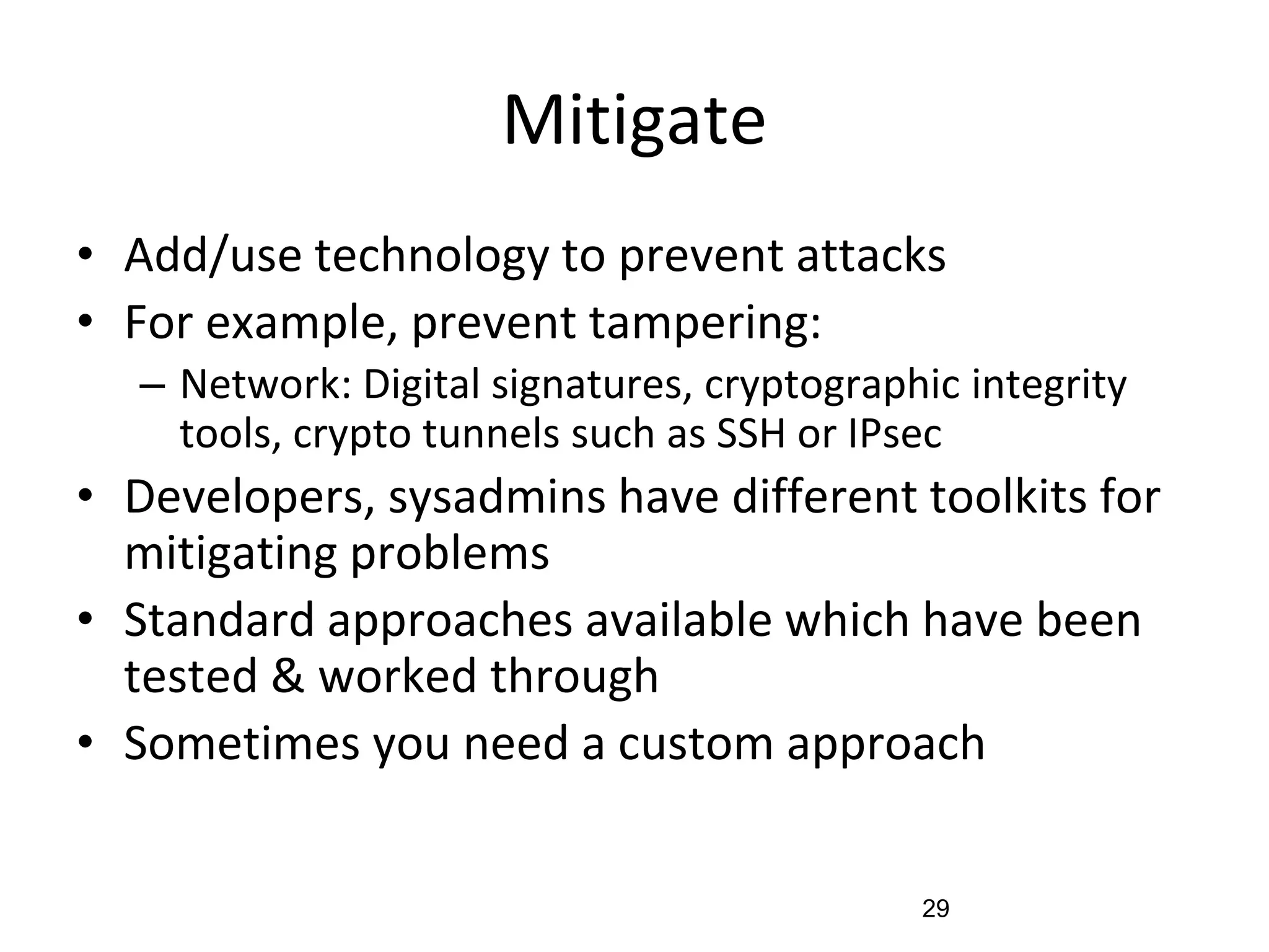 Mitigate
• Add/use technology to prevent attacks
• For example, prevent tampering:
– Network: Digital signatures, cryptographic integrity
tools, crypto tunnels such as SSH or IPsec
• Developers, sysadmins have different toolkits for
mitigating problems
• Standard approaches available which have been
tested & worked through
• Sometimes you need a custom approach
29
 