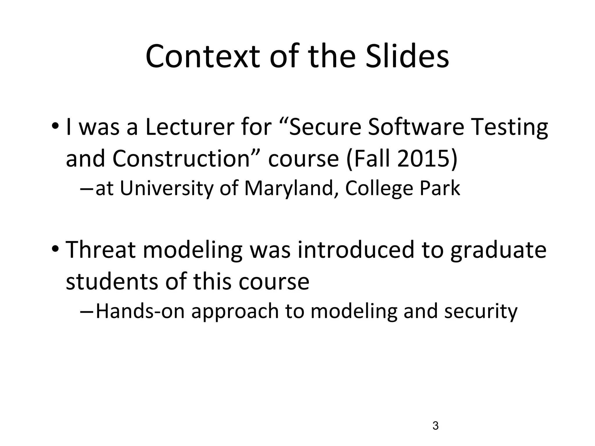 Context of the Slides
• I was a Lecturer for “Secure Software Testing
and Construction” course (Fall 2015)
–at University of Maryland, College Park
• Threat modeling was introduced to graduate
students of this course
–Hands-on approach to modeling and security
3
 