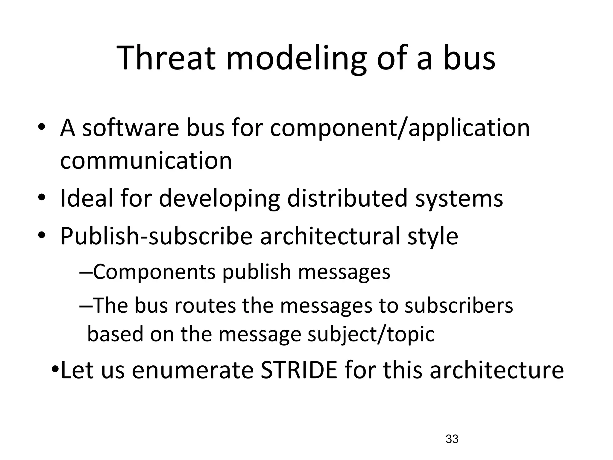Threat modeling of a bus
• A software bus for component/application
communication
• Ideal for developing distributed systems
• Publish-subscribe architectural style
–Components publish messages
–The bus routes the messages to subscribers
based on the message subject/topic
•Let us enumerate STRIDE for this architecture
33
 