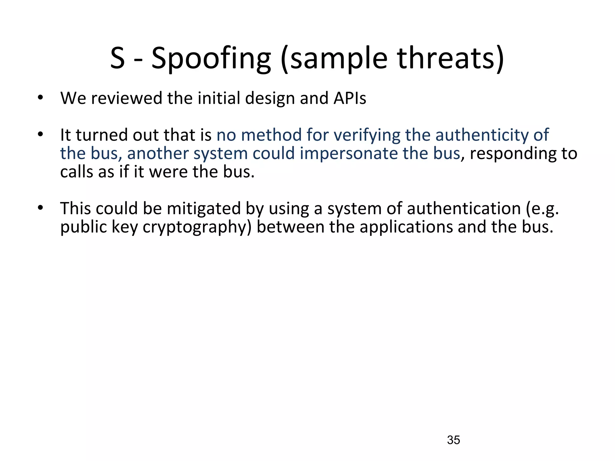 S - Spoofing (sample threats)
• We reviewed the initial design and APIs
• It turned out that is no method for verifying the authenticity of
the bus, another system could impersonate the bus, responding to
calls as if it were the bus.
• This could be mitigated by using a system of authentication (e.g.
public key cryptography) between the applications and the bus.
35
 