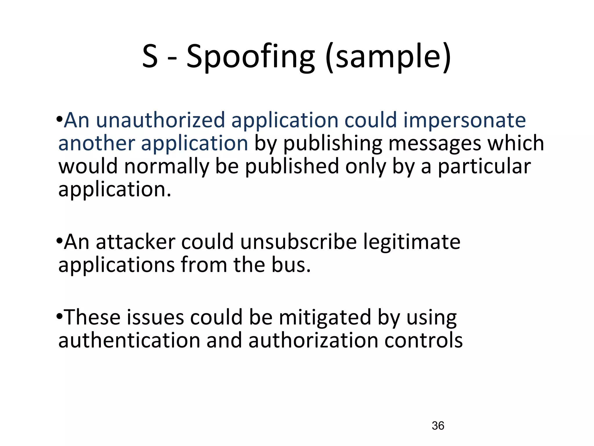 S - Spoofing (sample)
•An unauthorized application could impersonate
another application by publishing messages which
would normally be published only by a particular
application.
•An attacker could unsubscribe legitimate
applications from the bus.
•These issues could be mitigated by using
authentication and authorization controls
36
 