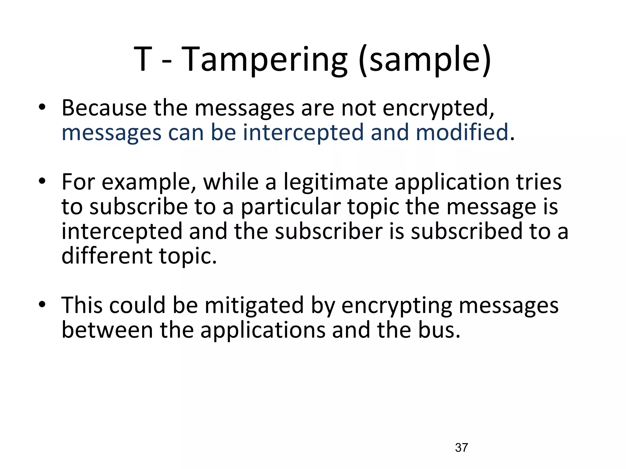 T - Tampering (sample)
• Because the messages are not encrypted,
messages can be intercepted and modified.
• For example, while a legitimate application tries
to subscribe to a particular topic the message is
intercepted and the subscriber is subscribed to a
different topic.
• This could be mitigated by encrypting messages
between the applications and the bus.
37
 