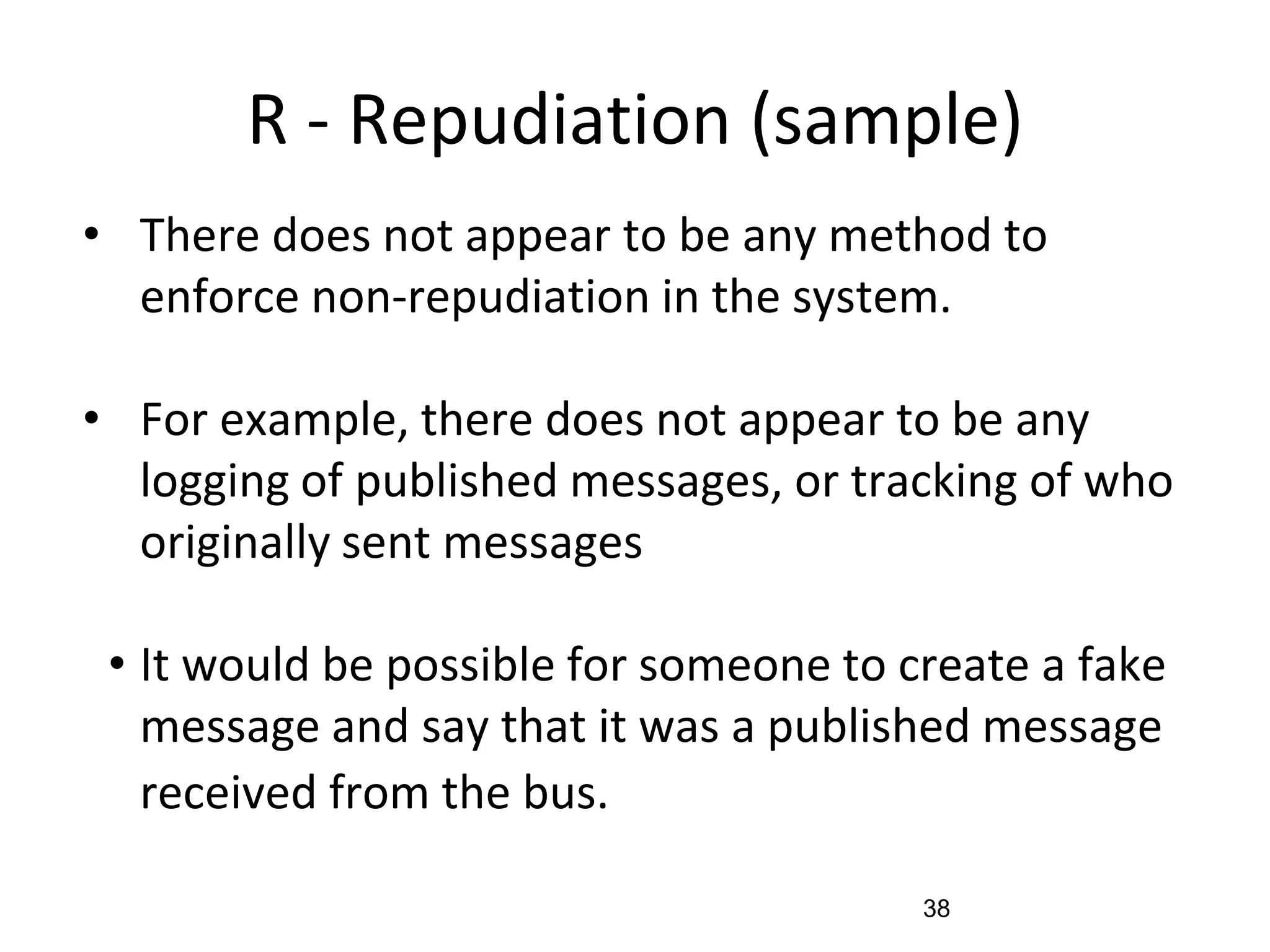 R - Repudiation (sample)
• There does not appear to be any method to
enforce non-repudiation in the system.
• For example, there does not appear to be any
logging of published messages, or tracking of who
originally sent messages
• It would be possible for someone to create a fake
message and say that it was a published message
received from the bus.
38
 