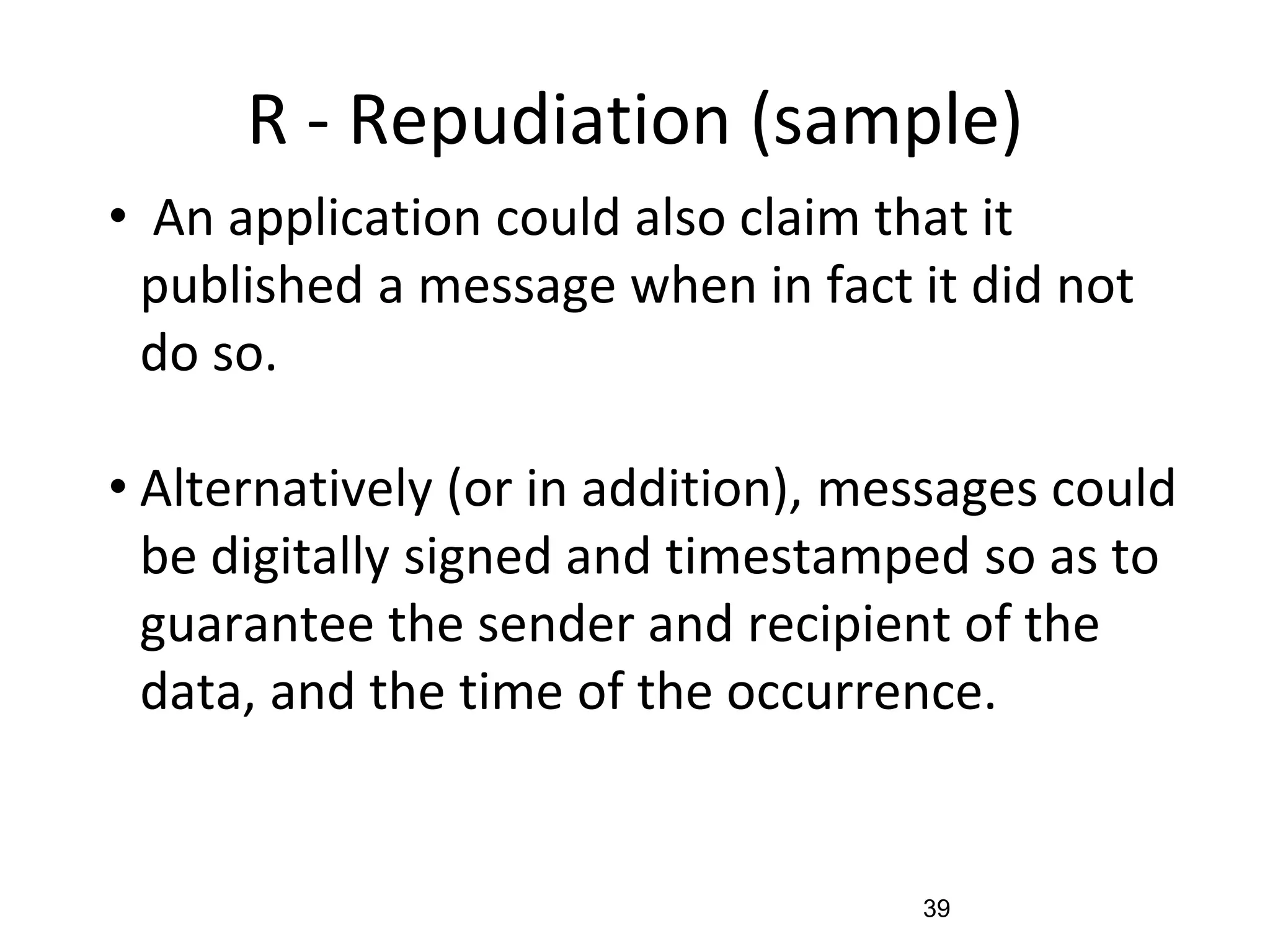 R - Repudiation (sample)
• An application could also claim that it
published a message when in fact it did not
do so.
• Alternatively (or in addition), messages could
be digitally signed and timestamped so as to
guarantee the sender and recipient of the
data, and the time of the occurrence.
39
 