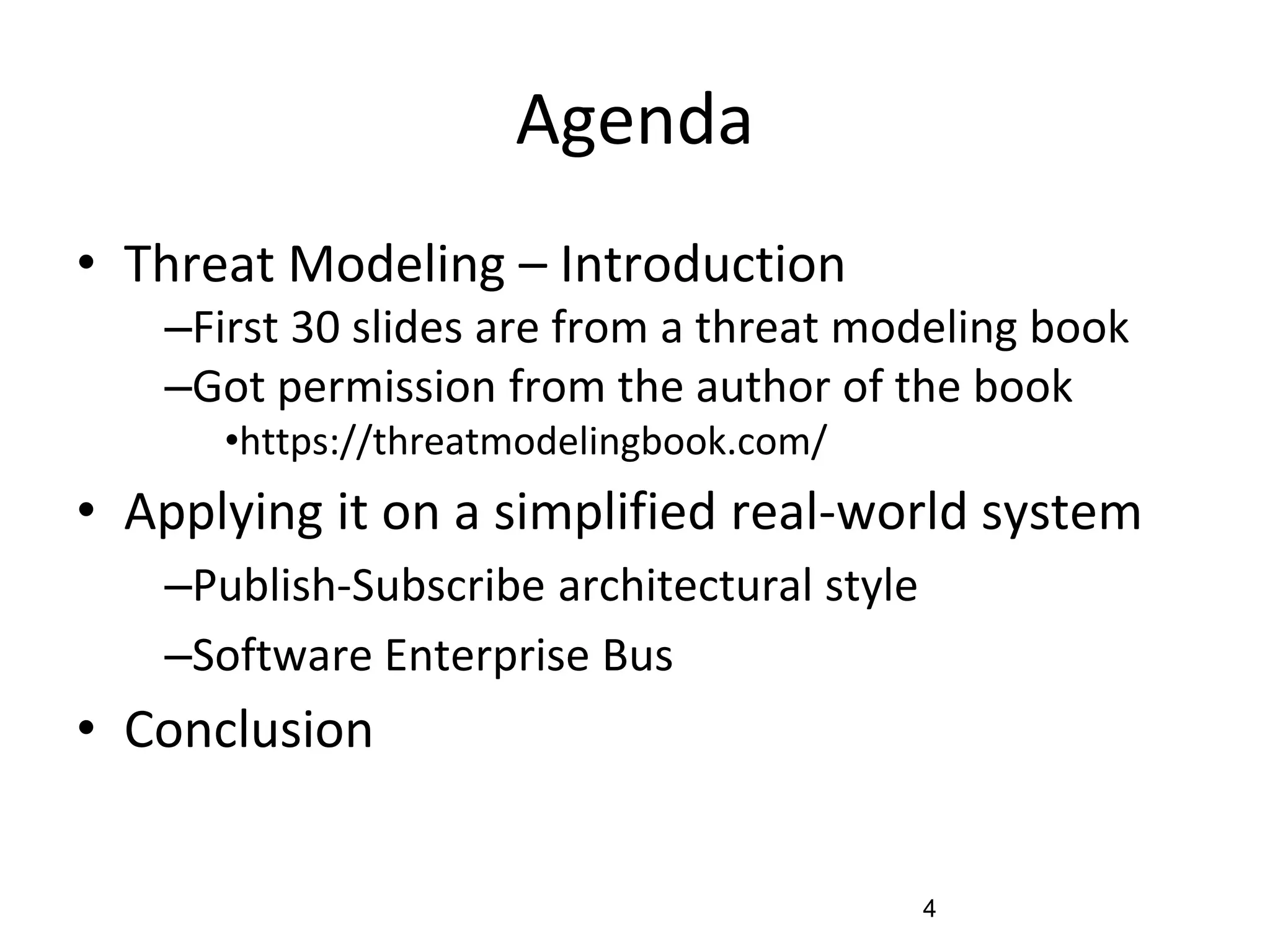 Agenda
• Threat Modeling – Introduction
–First 30 slides are from a threat modeling book
–Got permission from the author of the book
•https://threatmodelingbook.com/
• Applying it on a simplified real-world system
–Publish-Subscribe architectural style
–Software Enterprise Bus
• Conclusion
4
 