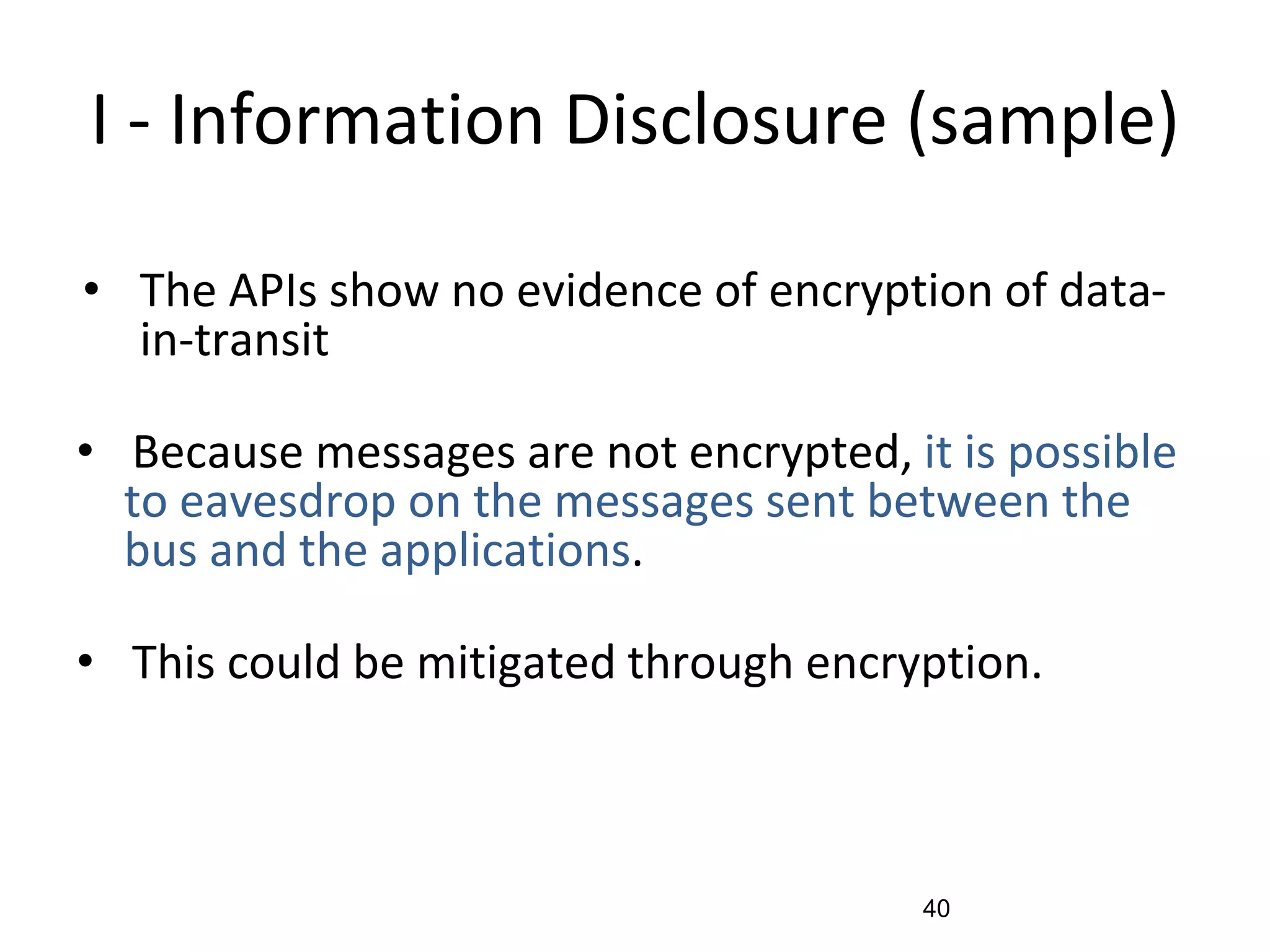 I - Information Disclosure (sample)
• The APIs show no evidence of encryption of data-
in-transit
• Because messages are not encrypted, it is possible
to eavesdrop on the messages sent between the
bus and the applications.
• This could be mitigated through encryption.
40
 