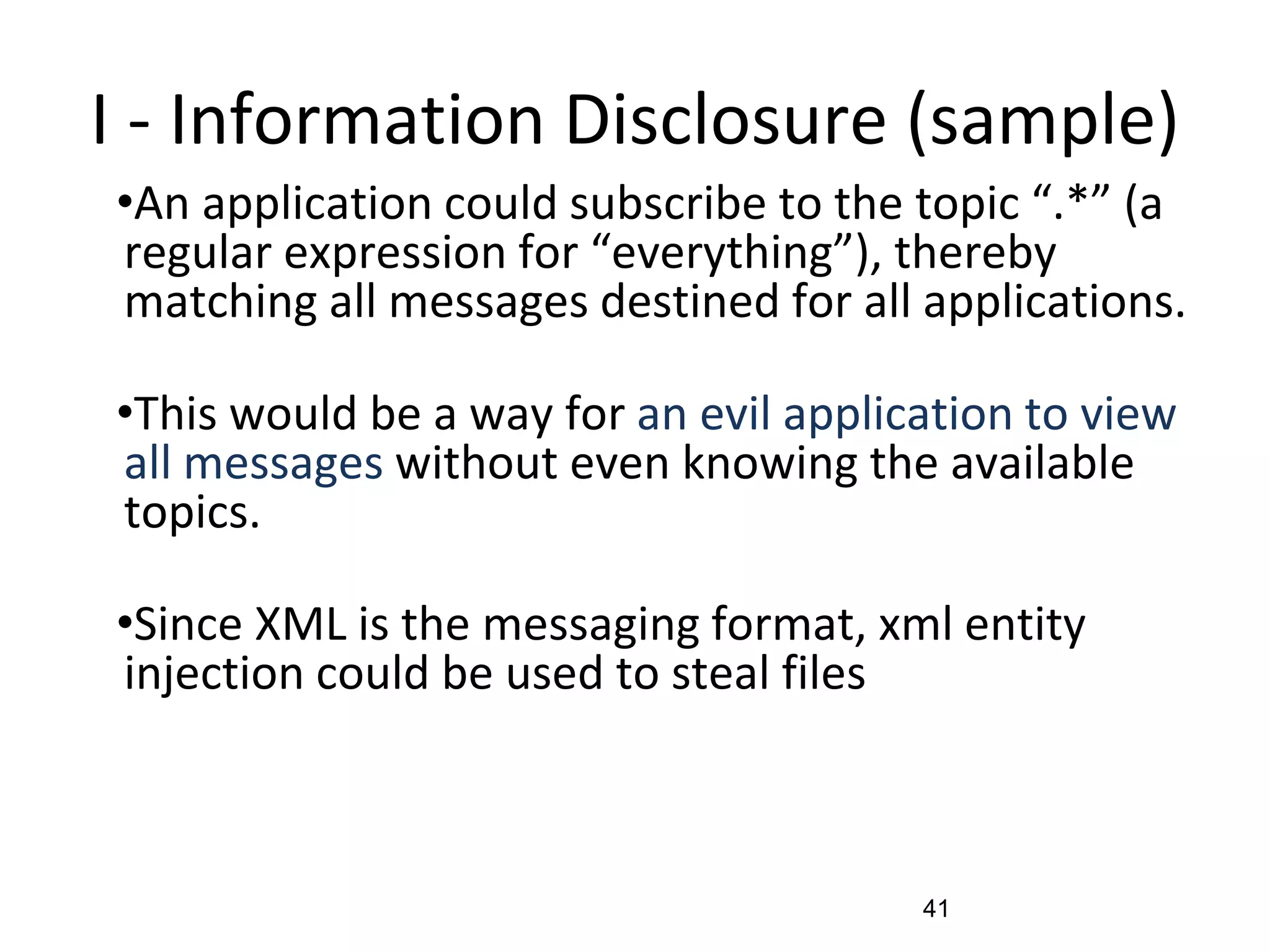 I - Information Disclosure (sample)
•An application could subscribe to the topic “.*” (a
regular expression for “everything”), thereby
matching all messages destined for all applications.
•This would be a way for an evil application to view
all messages without even knowing the available
topics.
•Since XML is the messaging format, xml entity
injection could be used to steal files
41
 