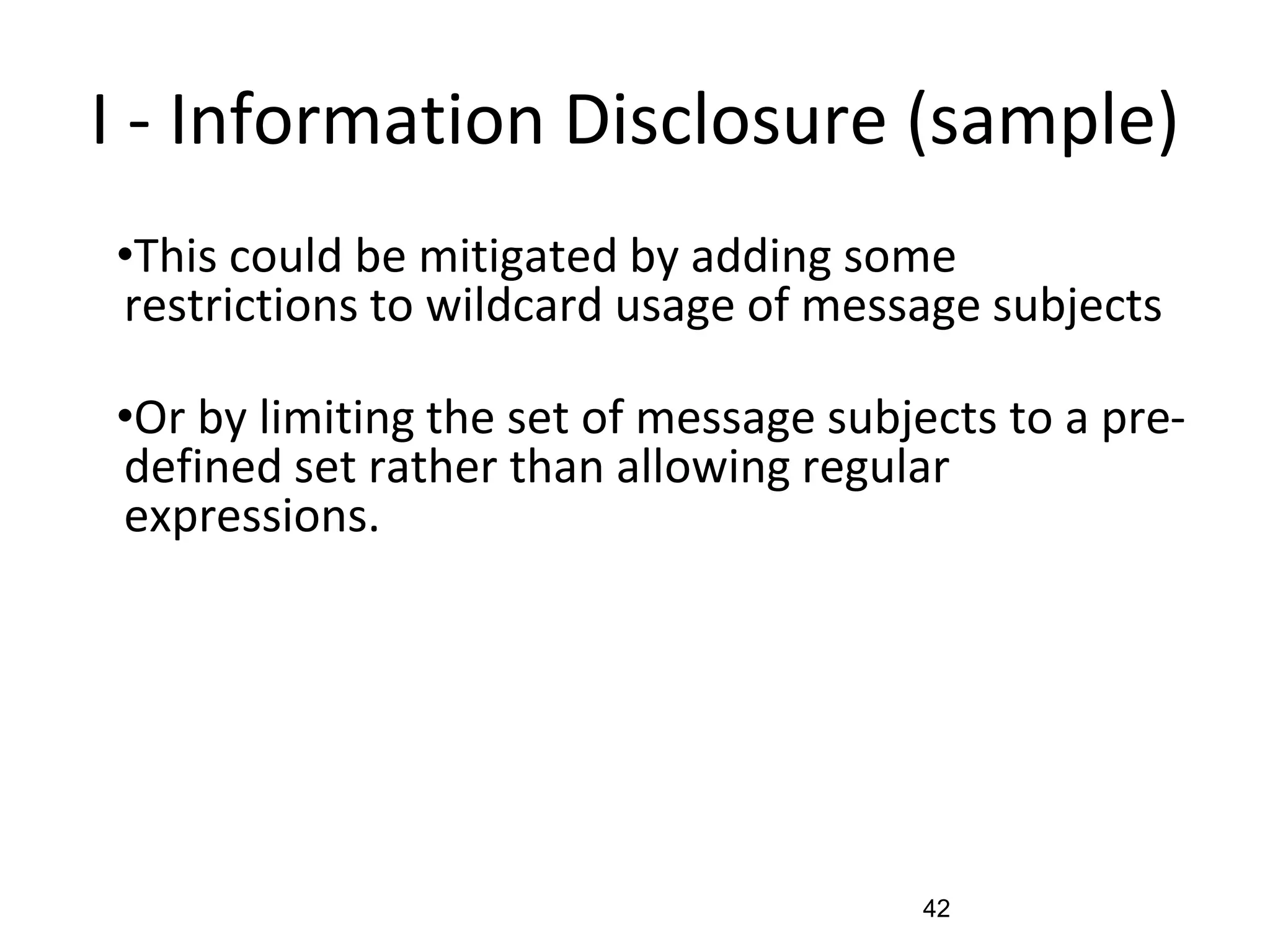 I - Information Disclosure (sample)
•This could be mitigated by adding some
restrictions to wildcard usage of message subjects
•Or by limiting the set of message subjects to a pre-
defined set rather than allowing regular
expressions.
42
 