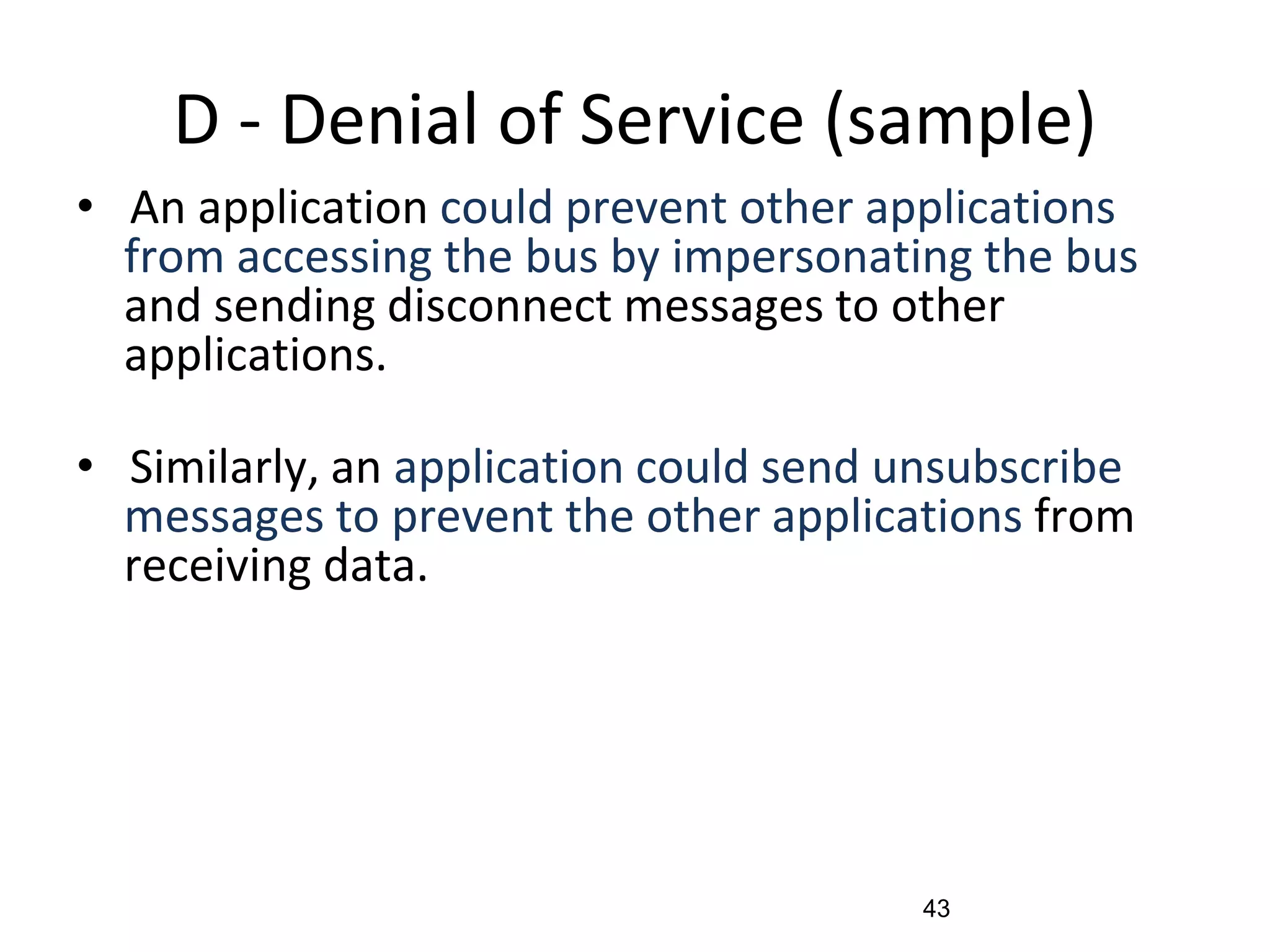 D - Denial of Service (sample)
• An application could prevent other applications
from accessing the bus by impersonating the bus
and sending disconnect messages to other
applications.
• Similarly, an application could send unsubscribe
messages to prevent the other applications from
receiving data.
43
 