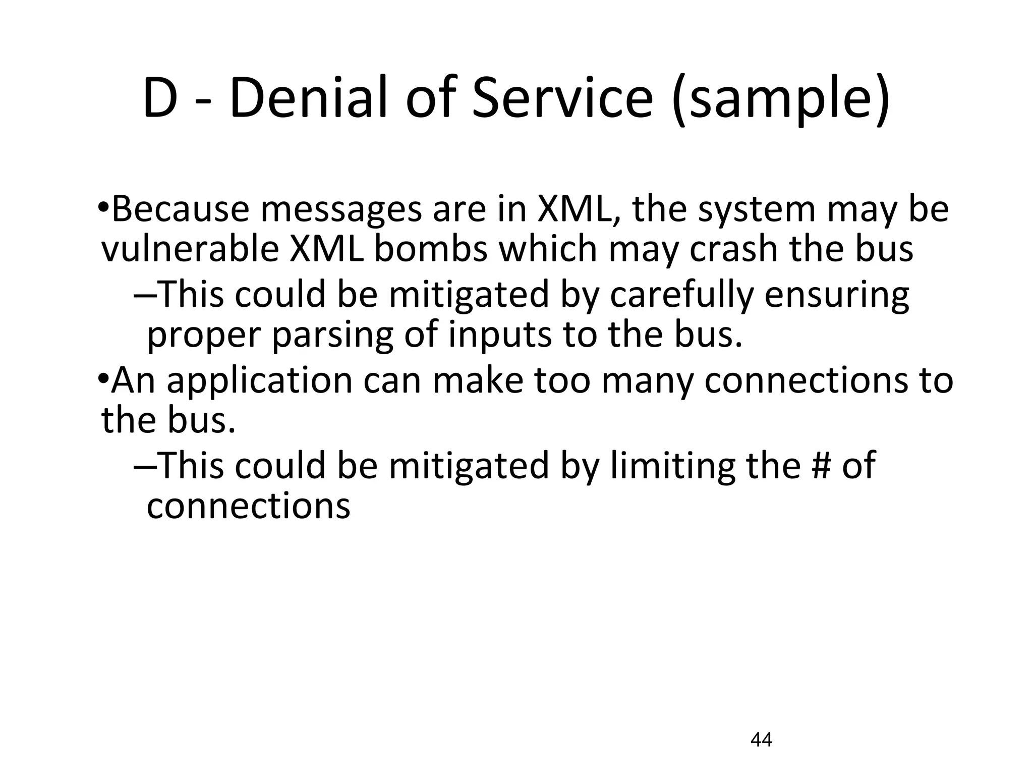 D - Denial of Service (sample)
•Because messages are in XML, the system may be
vulnerable XML bombs which may crash the bus
–This could be mitigated by carefully ensuring
proper parsing of inputs to the bus.
•An application can make too many connections to
the bus.
–This could be mitigated by limiting the # of
connections
44
 