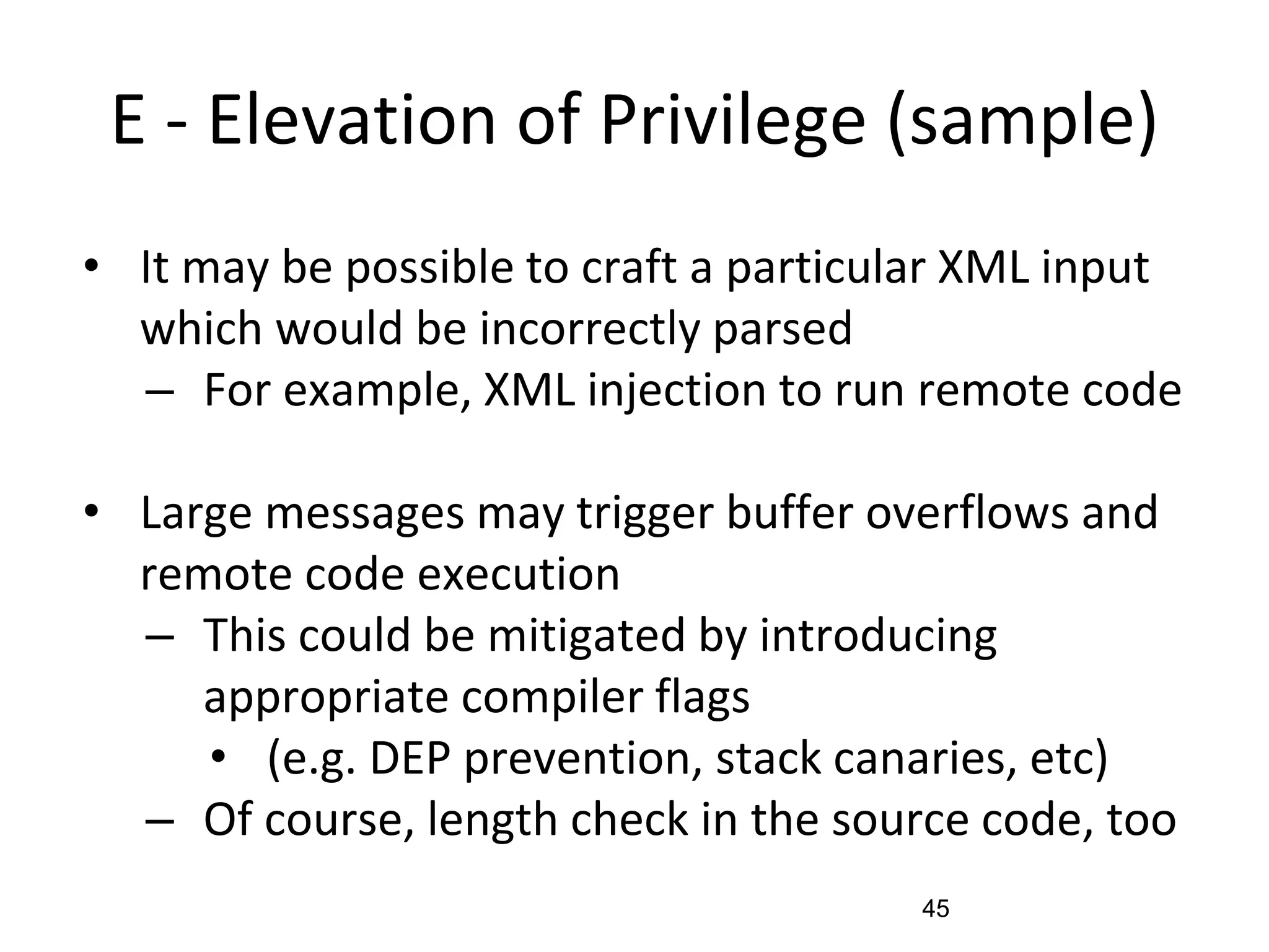 E - Elevation of Privilege (sample)
• It may be possible to craft a particular XML input
which would be incorrectly parsed
– For example, XML injection to run remote code
• Large messages may trigger buffer overflows and
remote code execution
– This could be mitigated by introducing
appropriate compiler flags
• (e.g. DEP prevention, stack canaries, etc)
– Of course, length check in the source code, too
45
 