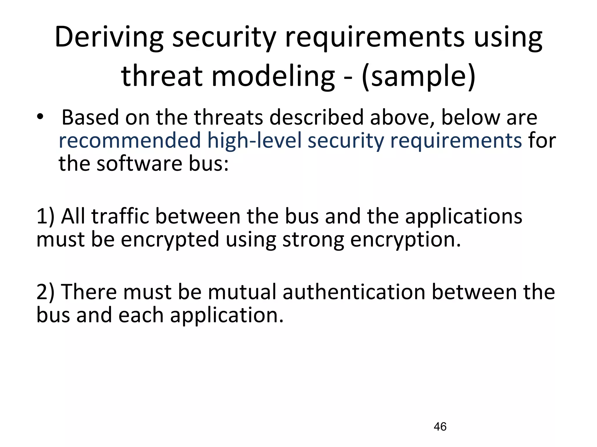 Deriving security requirements using
threat modeling - (sample)
• Based on the threats described above, below are
recommended high-level security requirements for
the software bus:
1) All traffic between the bus and the applications
must be encrypted using strong encryption.
2) There must be mutual authentication between the
bus and each application.
46
 