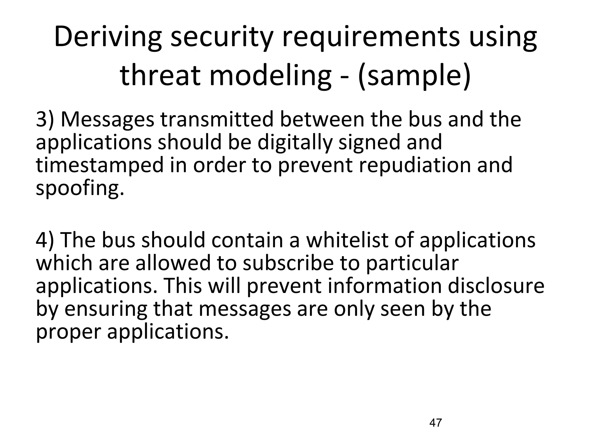 Deriving security requirements using
threat modeling - (sample)
3) Messages transmitted between the bus and the
applications should be digitally signed and
timestamped in order to prevent repudiation and
spoofing.
4) The bus should contain a whitelist of applications
which are allowed to subscribe to particular
applications. This will prevent information disclosure
by ensuring that messages are only seen by the
proper applications.
47
 