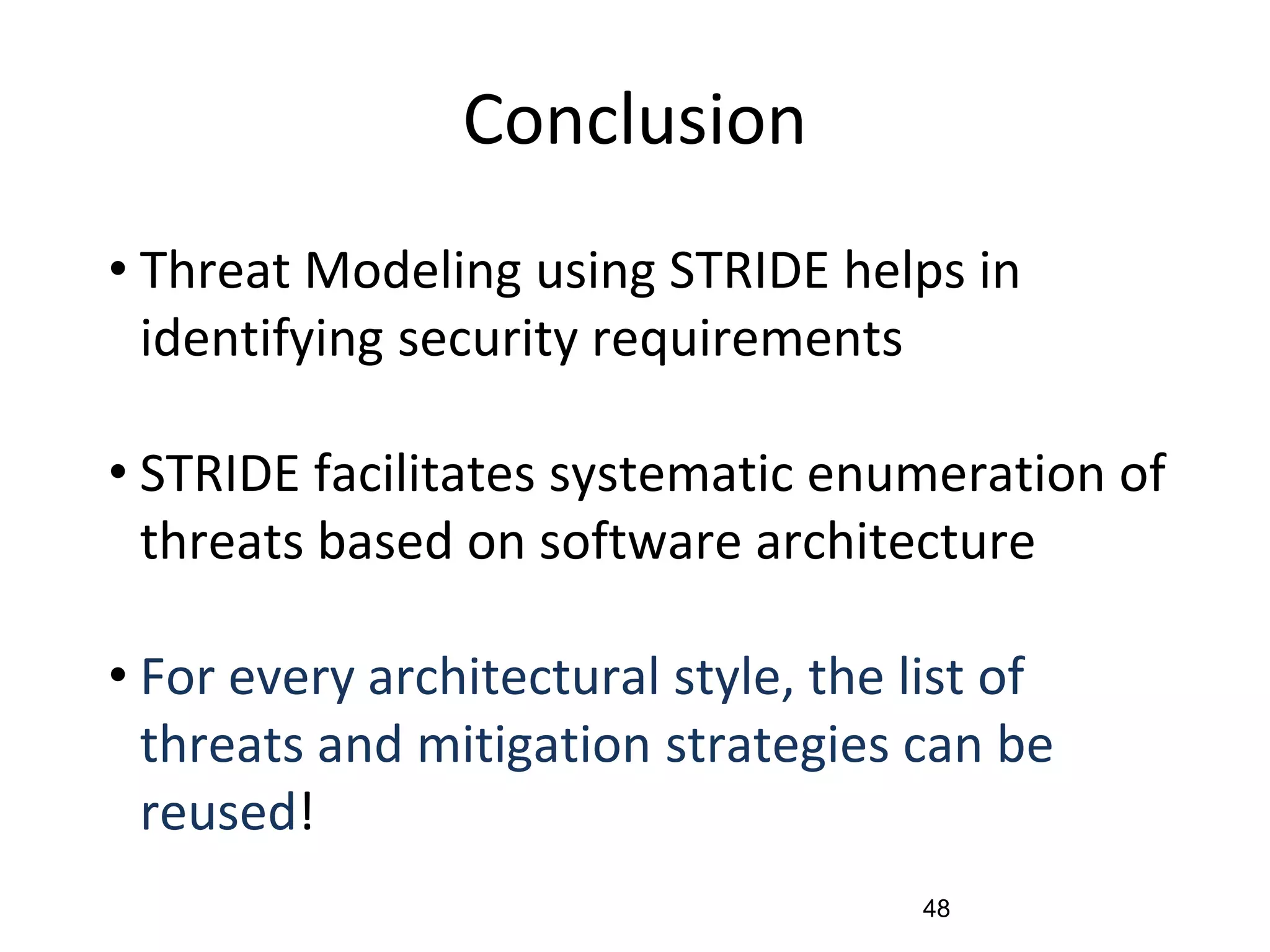 Conclusion
• Threat Modeling using STRIDE helps in
identifying security requirements
• STRIDE facilitates systematic enumeration of
threats based on software architecture
• For every architectural style, the list of
threats and mitigation strategies can be
reused!
48
 