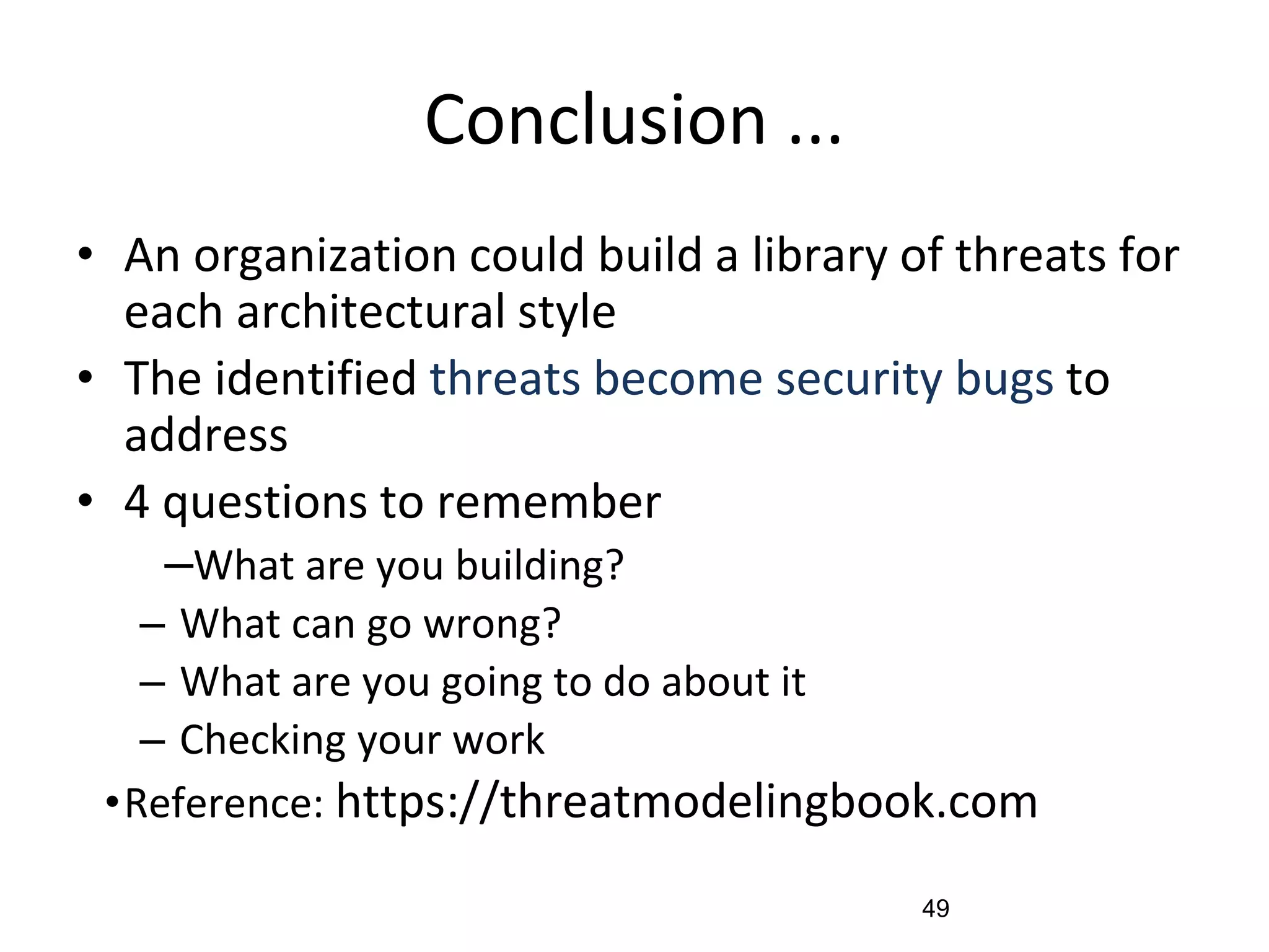 Conclusion ...
• An organization could build a library of threats for
each architectural style
• The identified threats become security bugs to
address
• 4 questions to remember
–What are you building?
– What can go wrong?
– What are you going to do about it
– Checking your work
•Reference: https://threatmodelingbook.com
49
 