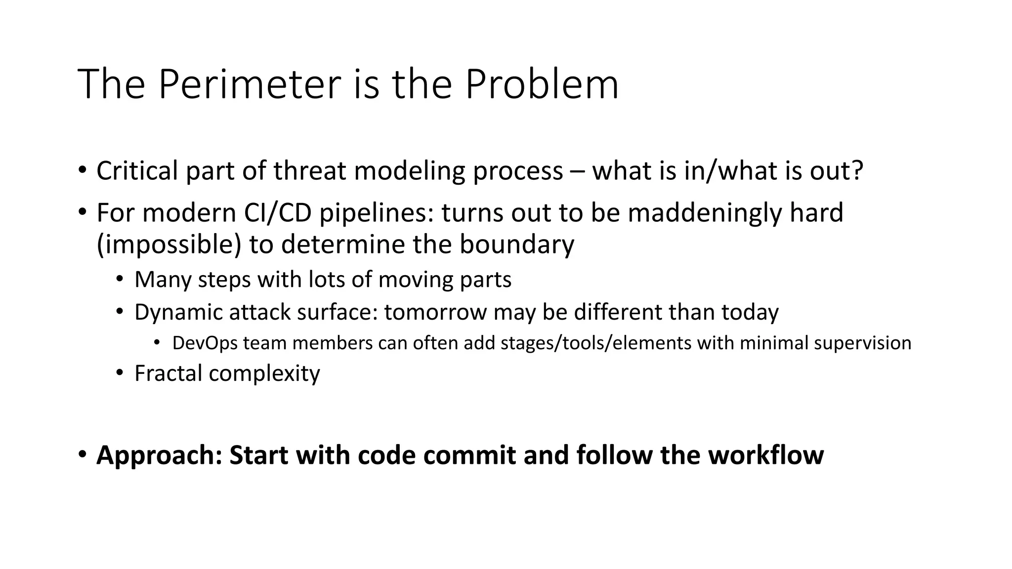 The Perimeter is the Problem
• Critical part of threat modeling process – what is in/what is out?
• For modern CI/CD pipelines: turns out to be maddeningly hard
(impossible) to determine the boundary
• Many steps with lots of moving parts
• Dynamic attack surface: tomorrow may be different than today
• DevOps team members can often add stages/tools/elements with minimal supervision
• Fractal complexity
• Approach: Start with code commit and follow the workflow
 