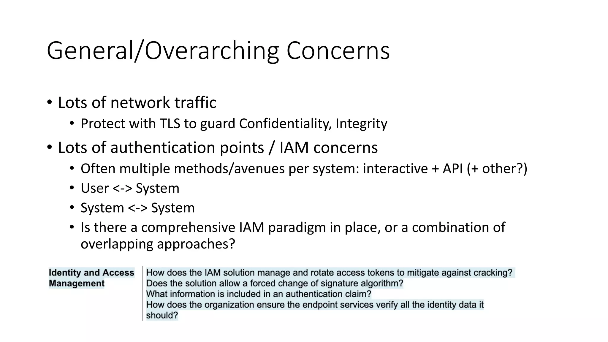 General/Overarching Concerns
• Lots of network traffic
• Protect with TLS to guard Confidentiality, Integrity
• Lots of authentication points / IAM concerns
• Often multiple methods/avenues per system: interactive + API (+ other?)
• User <-> System
• System <-> System
• Is there a comprehensive IAM paradigm in place, or a combination of
overlapping approaches?
 