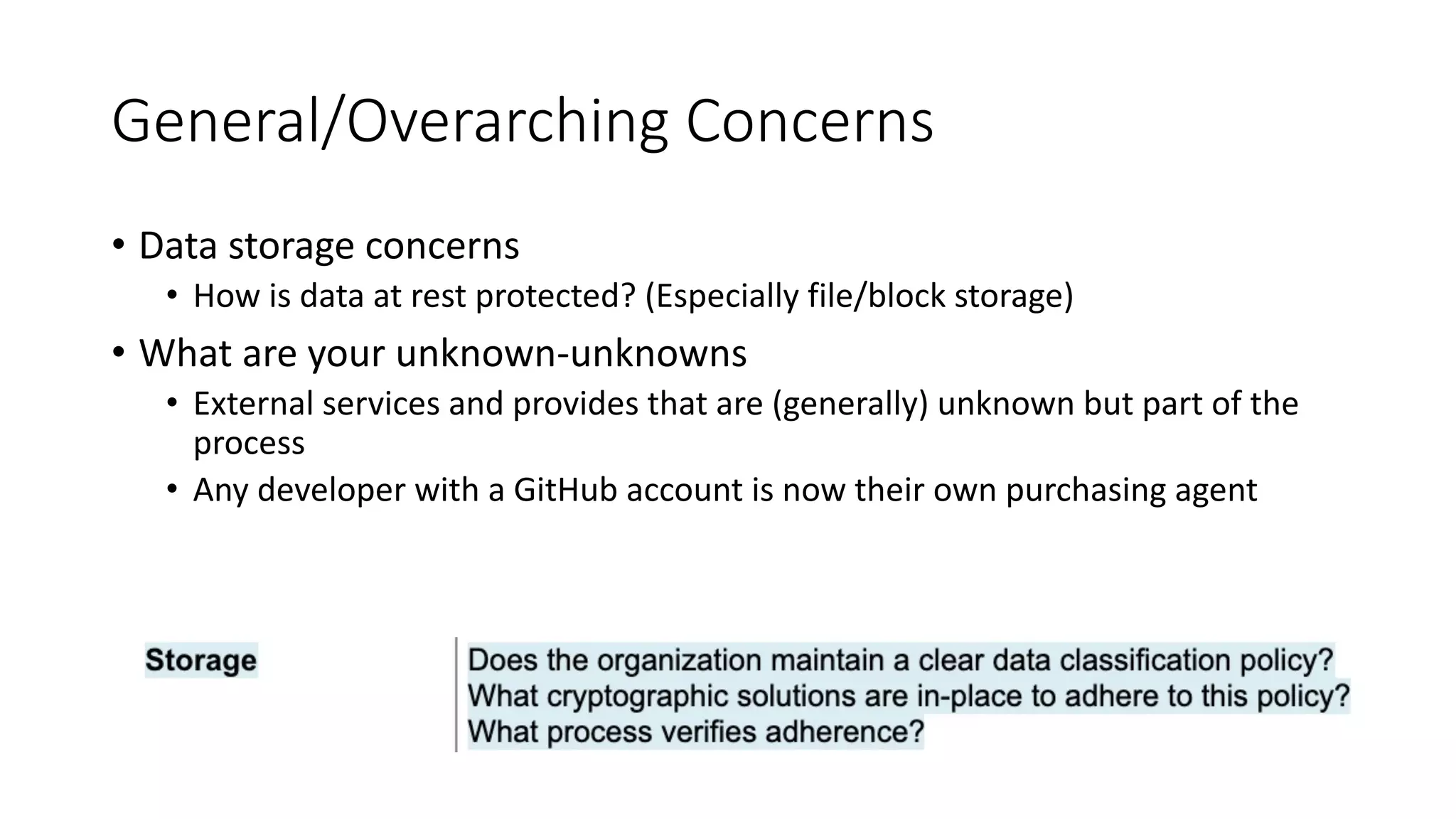 General/Overarching Concerns
• Data storage concerns
• How is data at rest protected? (Especially file/block storage)
• What are your unknown-unknowns
• External services and provides that are (generally) unknown but part of the
process
• Any developer with a GitHub account is now their own purchasing agent
 