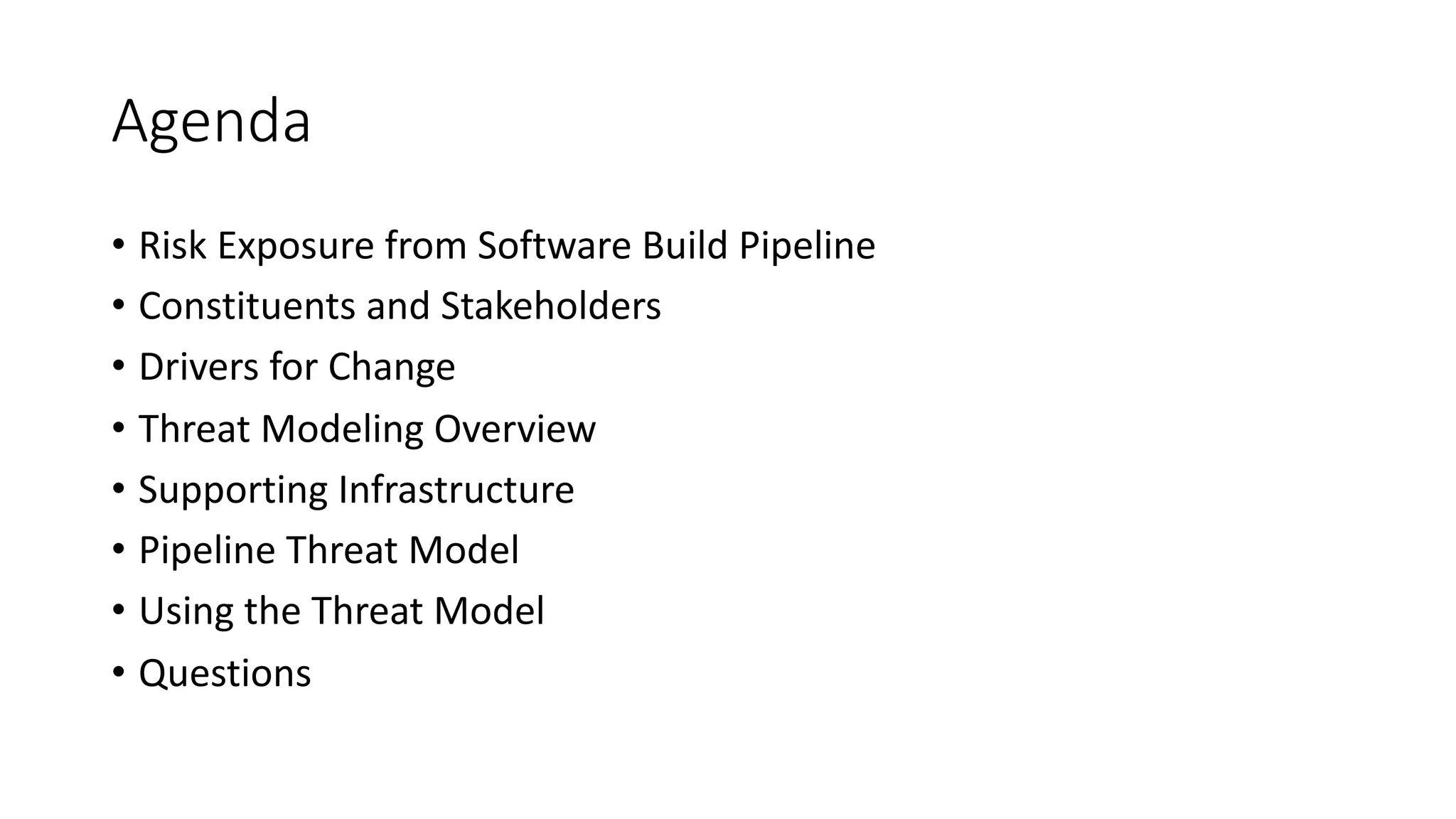 Agenda
• Risk Exposure from Software Build Pipeline
• Constituents and Stakeholders
• Drivers for Change
• Threat Modeling Overview
• Supporting Infrastructure
• Pipeline Threat Model
• Using the Threat Model
• Questions
 