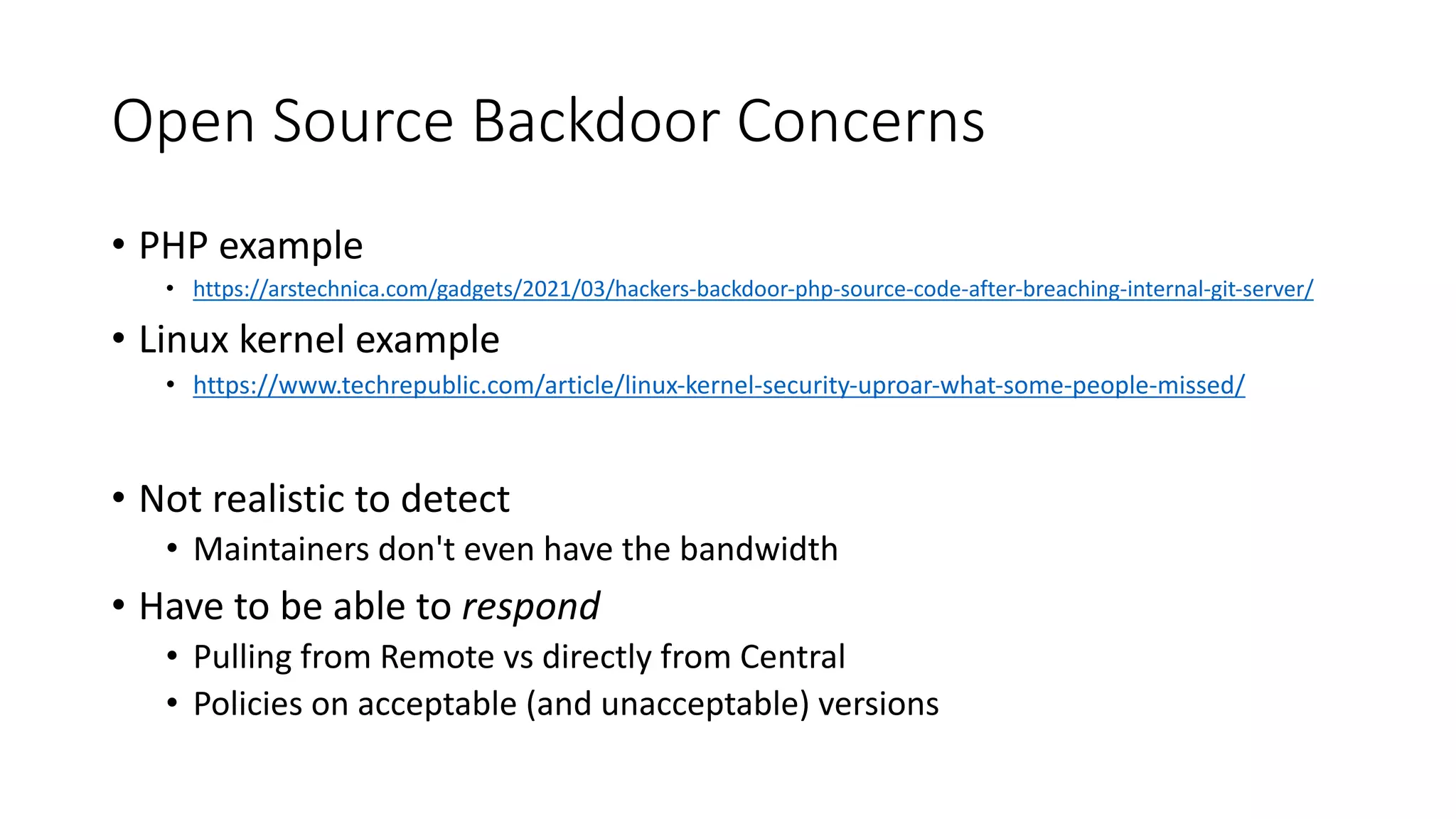 Open Source Backdoor Concerns
• PHP example
• https://arstechnica.com/gadgets/2021/03/hackers-backdoor-php-source-code-after-breaching-internal-git-server/
• Linux kernel example
• https://www.techrepublic.com/article/linux-kernel-security-uproar-what-some-people-missed/
• Not realistic to detect
• Maintainers don't even have the bandwidth
• Have to be able to respond
• Pulling from Remote vs directly from Central
• Policies on acceptable (and unacceptable) versions
 