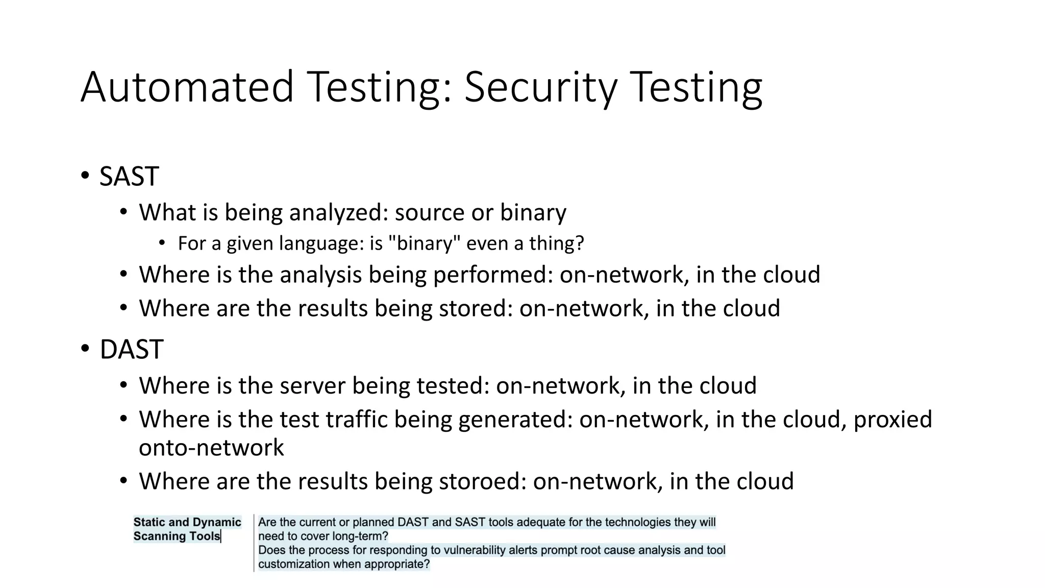 Automated Testing: Security Testing
• SAST
• What is being analyzed: source or binary
• For a given language: is "binary" even a thing?
• Where is the analysis being performed: on-network, in the cloud
• Where are the results being stored: on-network, in the cloud
• DAST
• Where is the server being tested: on-network, in the cloud
• Where is the test traffic being generated: on-network, in the cloud, proxied
onto-network
• Where are the results being storoed: on-network, in the cloud
 
