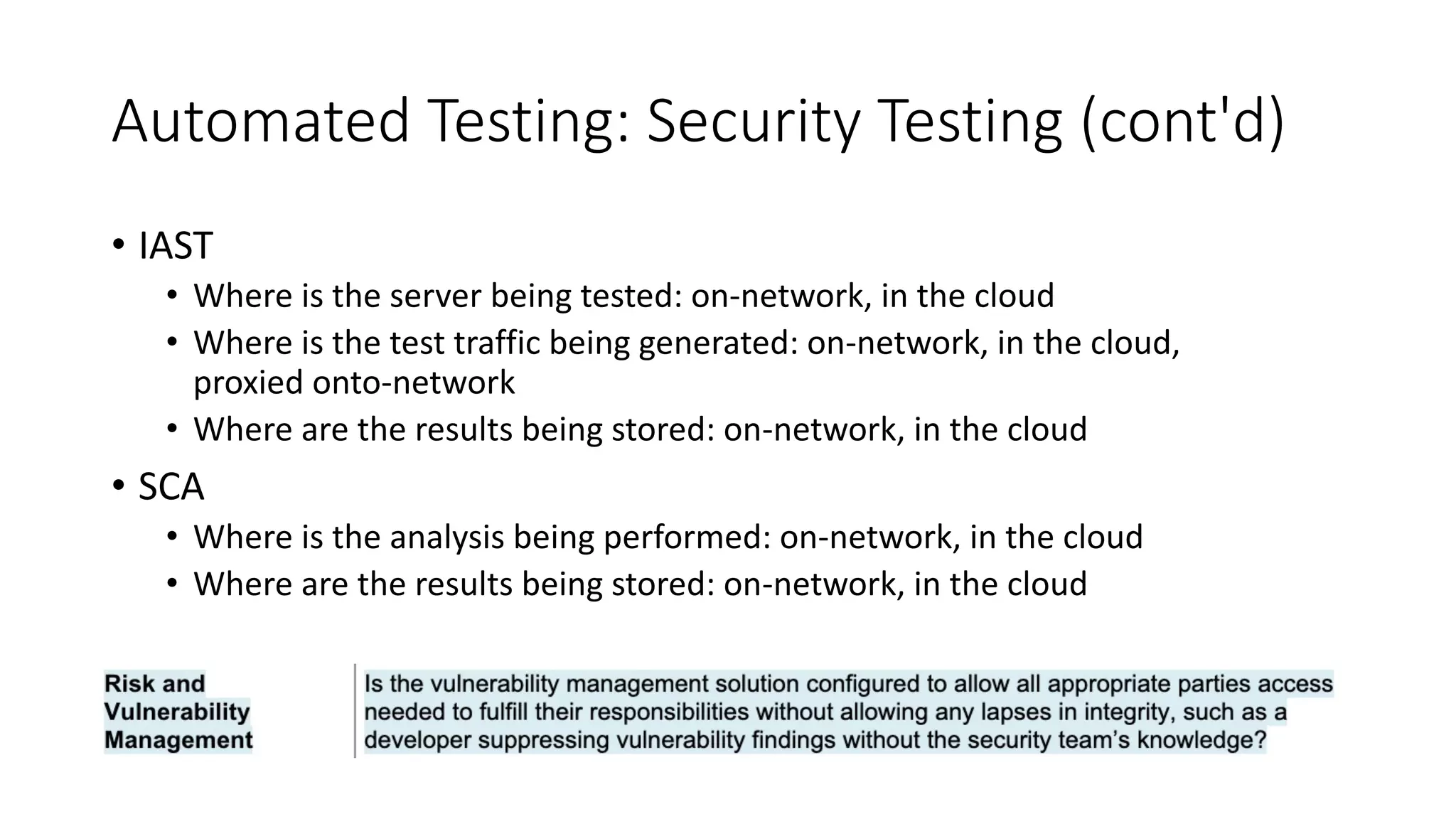 Automated Testing: Security Testing (cont'd)
• IAST
• Where is the server being tested: on-network, in the cloud
• Where is the test traffic being generated: on-network, in the cloud,
proxied onto-network
• Where are the results being stored: on-network, in the cloud
• SCA
• Where is the analysis being performed: on-network, in the cloud
• Where are the results being stored: on-network, in the cloud
 