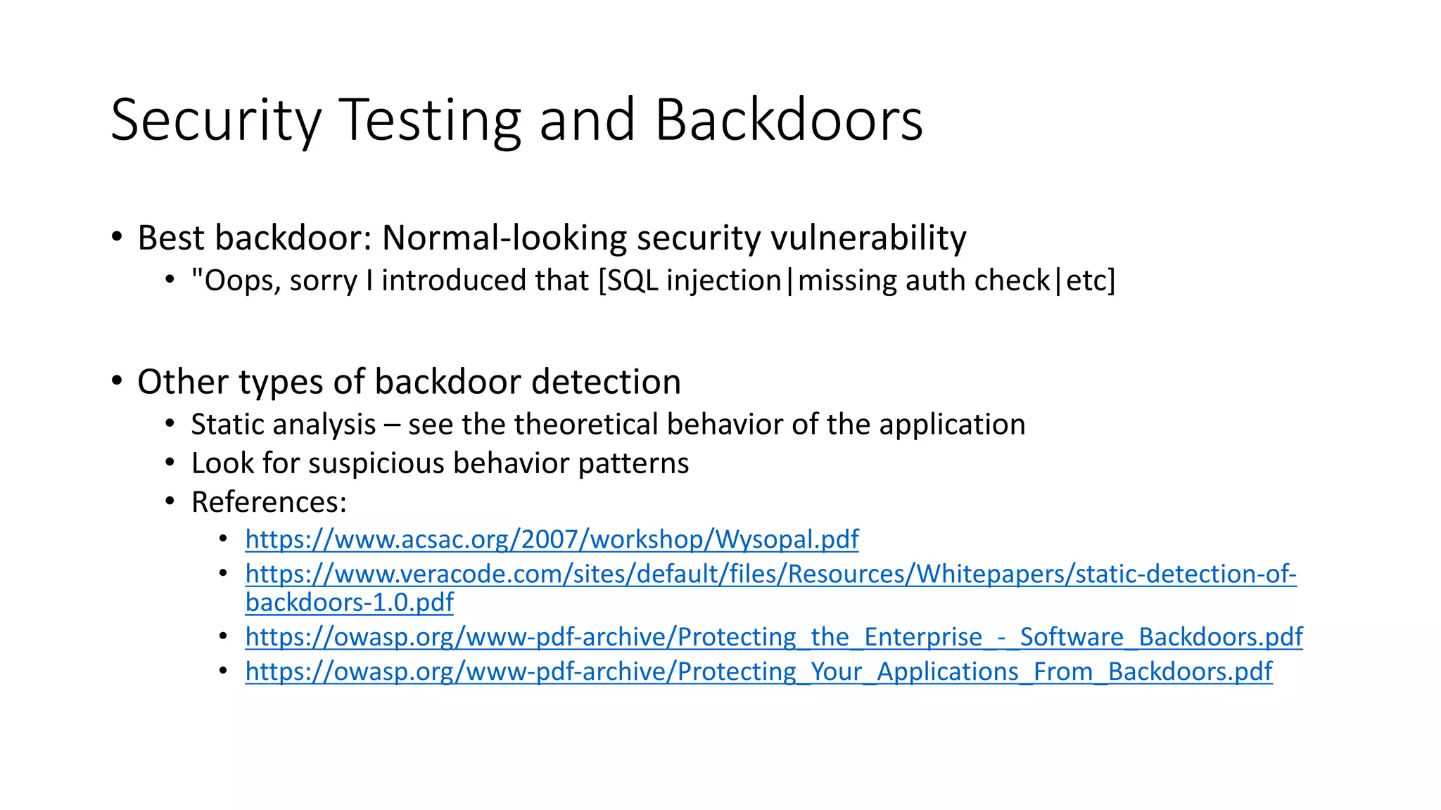 Security Testing and Backdoors
• Best backdoor: Normal-looking security vulnerability
• "Oops, sorry I introduced that [SQL injection|missing auth check|etc]
• Other types of backdoor detection
• Static analysis – see the theoretical behavior of the application
• Look for suspicious behavior patterns
• References:
• https://www.acsac.org/2007/workshop/Wysopal.pdf
• https://www.veracode.com/sites/default/files/Resources/Whitepapers/static-detection-of-
backdoors-1.0.pdf
• https://owasp.org/www-pdf-archive/Protecting_the_Enterprise_-_Software_Backdoors.pdf
• https://owasp.org/www-pdf-archive/Protecting_Your_Applications_From_Backdoors.pdf
 