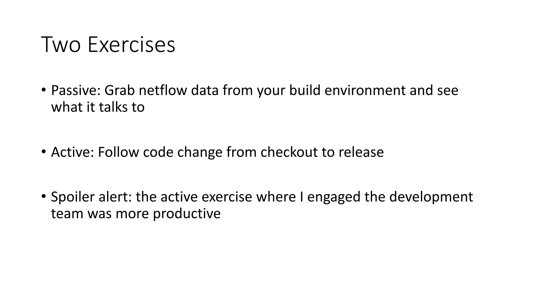 Two Exercises
• Passive: Grab netflow data from your build environment and see
what it talks to
• Active: Follow code change from checkout to release
• Spoiler alert: the active exercise where I engaged the development
team was more productive
 