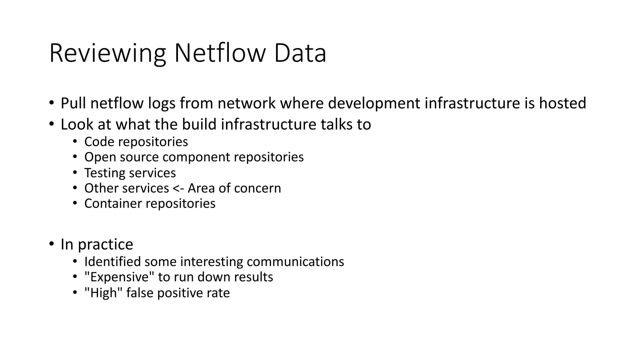 Reviewing Netflow Data
• Pull netflow logs from network where development infrastructure is hosted
• Look at what the build infrastructure talks to
• Code repositories
• Open source component repositories
• Testing services
• Other services <- Area of concern
• Container repositories
• In practice
• Identified some interesting communications
• "Expensive" to run down results
• "High" false positive rate
 