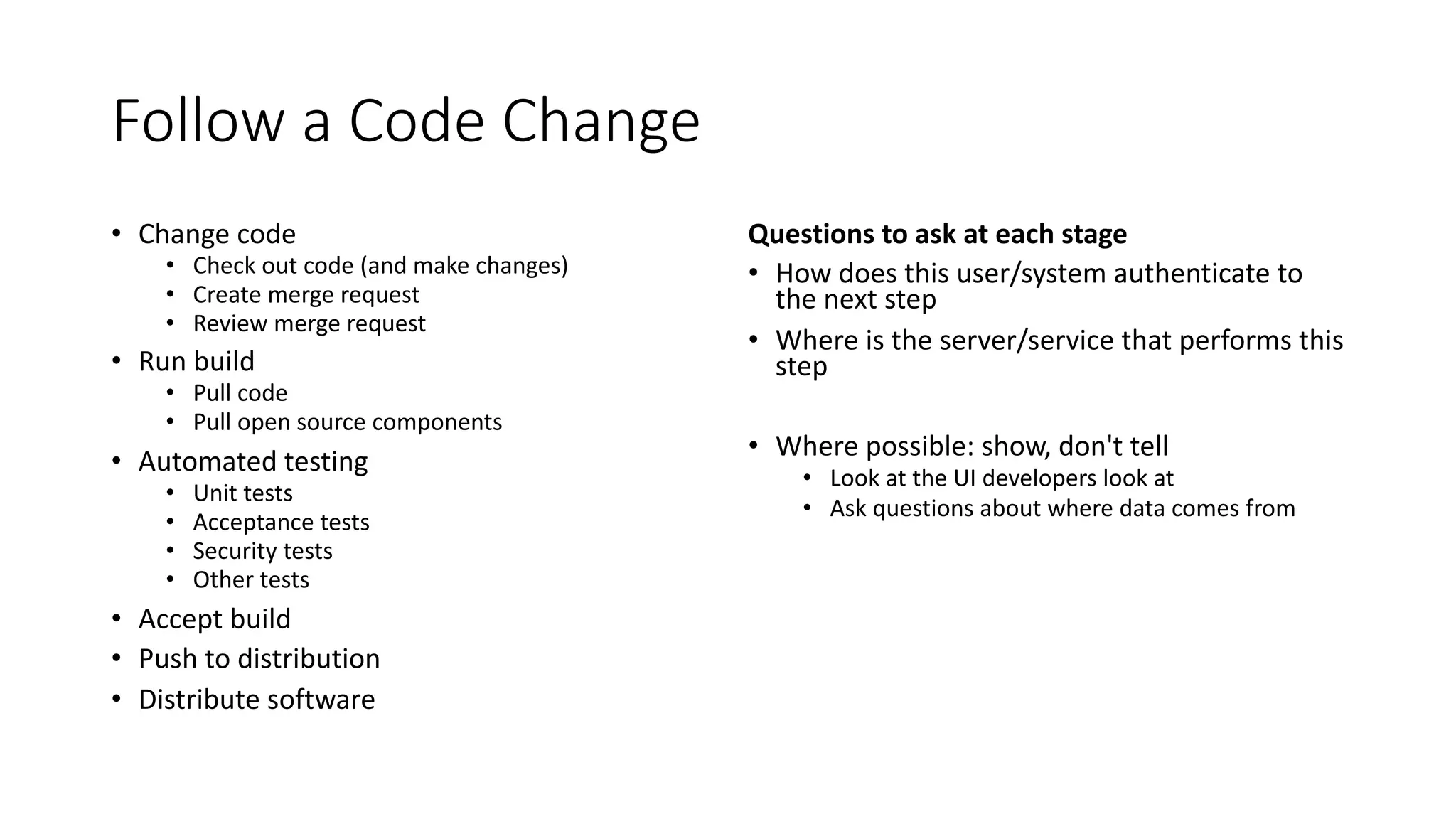 Follow a Code Change
• Change code
• Check out code (and make changes)
• Create merge request
• Review merge request
• Run build
• Pull code
• Pull open source components
• Automated testing
• Unit tests
• Acceptance tests
• Security tests
• Other tests
• Accept build
• Push to distribution
• Distribute software
Questions to ask at each stage
• How does this user/system authenticate to
the next step
• Where is the server/service that performs this
step
• Where possible: show, don't tell
• Look at the UI developers look at
• Ask questions about where data comes from
 