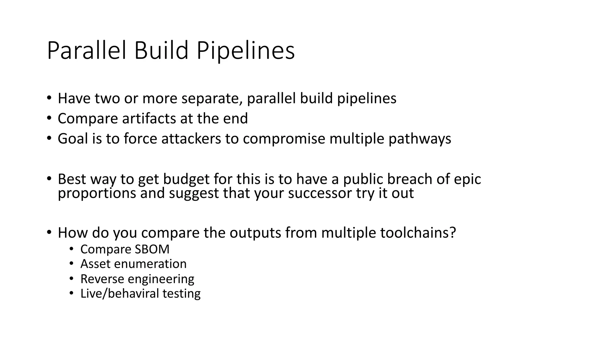 Parallel Build Pipelines
• Have two or more separate, parallel build pipelines
• Compare artifacts at the end
• Goal is to force attackers to compromise multiple pathways
• Best way to get budget for this is to have a public breach of epic
proportions and suggest that your successor try it out
• How do you compare the outputs from multiple toolchains?
• Compare SBOM
• Asset enumeration
• Reverse engineering
• Live/behaviral testing
 