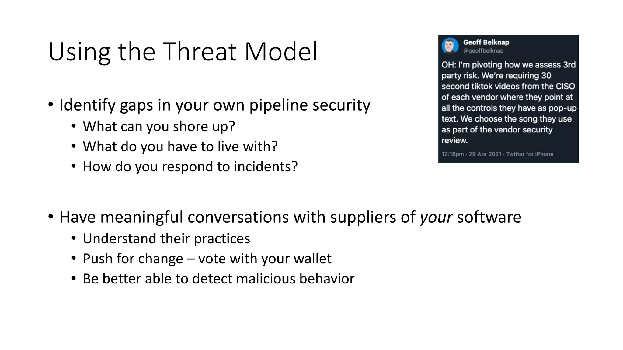 Using the Threat Model
• Identify gaps in your own pipeline security
• What can you shore up?
• What do you have to live with?
• How do you respond to incidents?
• Have meaningful conversations with suppliers of your software
• Understand their practices
• Push for change – vote with your wallet
• Be better able to detect malicious behavior
 