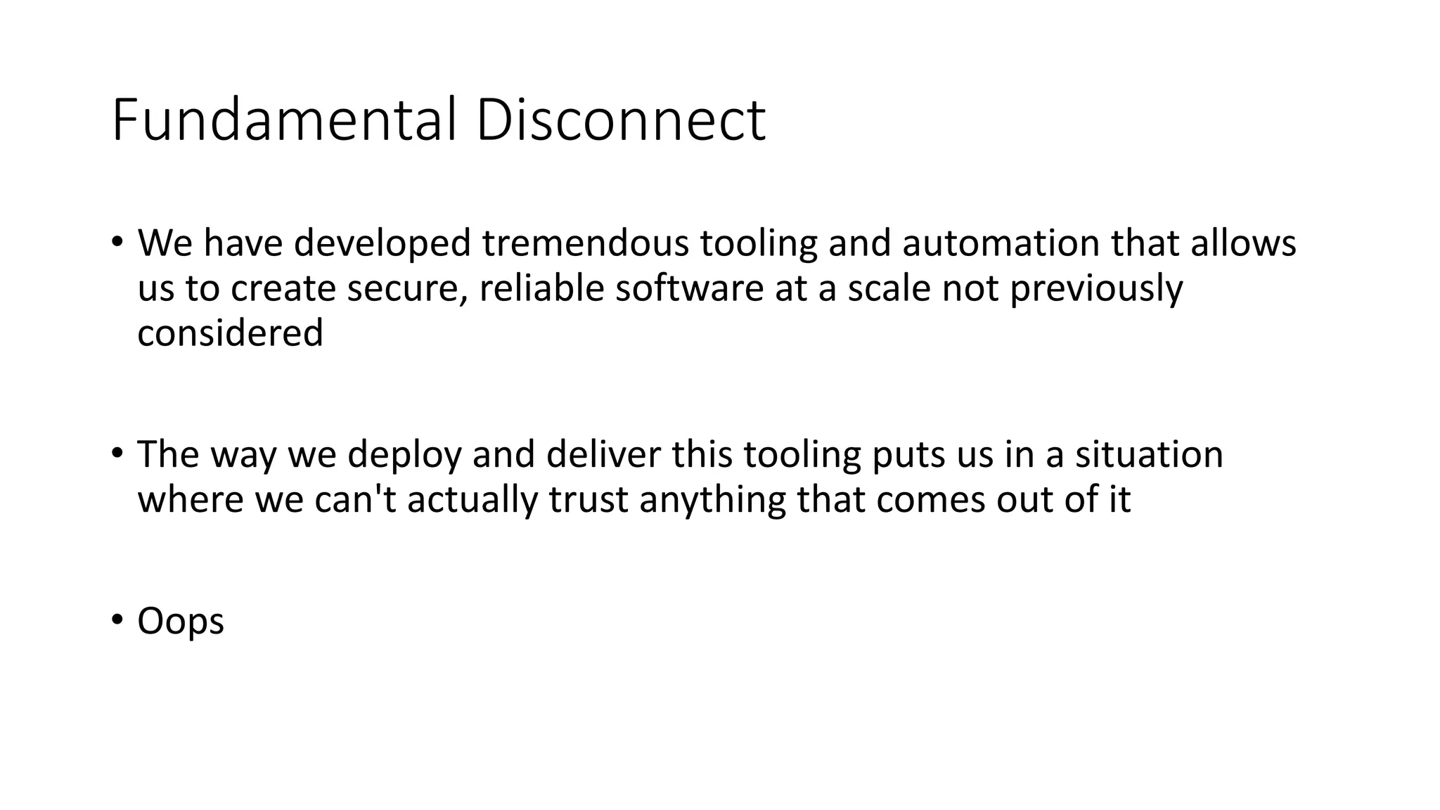 Fundamental Disconnect
• We have developed tremendous tooling and automation that allows
us to create secure, reliable software at a scale not previously
considered
• The way we deploy and deliver this tooling puts us in a situation
where we can't actually trust anything that comes out of it
• Oops
 