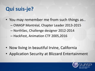 Qui suis-je?
• You may remember me from such things as..
– OWASP Montréal, Chapter Leader 2013-2015
– NorthSec, Challenge designer 2012-2014
– HackFest, Animation CTF 2005,2016
• Now living in beautiful Irvine, California
• Application Security at Blizzard Entertainment
 