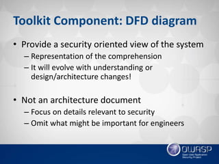 Toolkit Component: DFD diagram
• Provide a security oriented view of the system
– Representation of the comprehension
– It will evolve with understanding or
design/architecture changes!
• Not an architecture document
– Focus on details relevant to security
– Omit what might be important for engineers
 