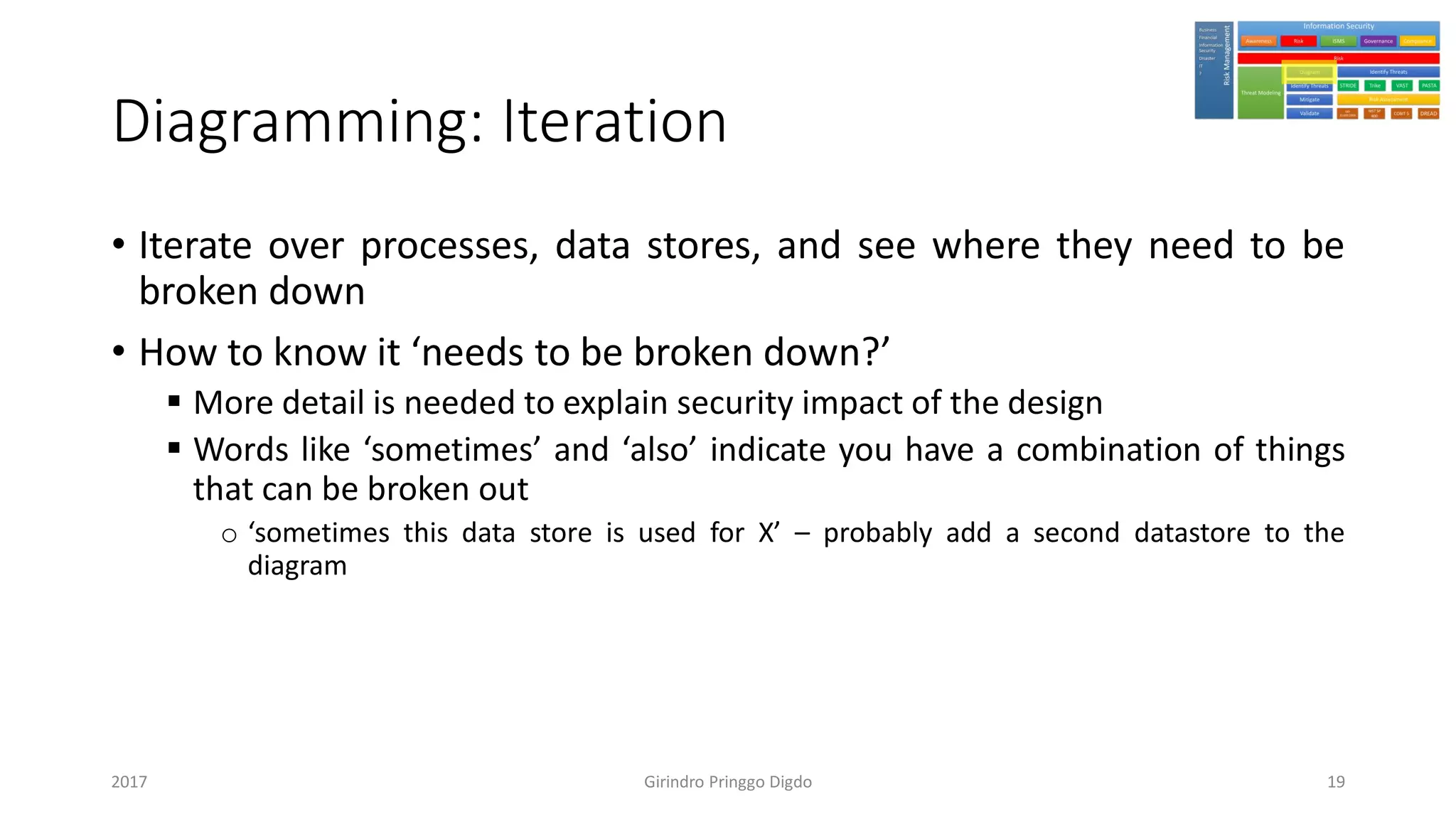 Diagramming: Iteration
• Iterate over processes, data stores, and see where they need to be
broken down
• How to know it ‘needs to be broken down?’
▪ More detail is needed to explain security impact of the design
▪ Words like ‘sometimes’ and ‘also’ indicate you have a combination of things
that can be broken out
o ‘sometimes this data store is used for X’ – probably add a second datastore to the
diagram
Girindro Pringgo Digdo2017 19
 