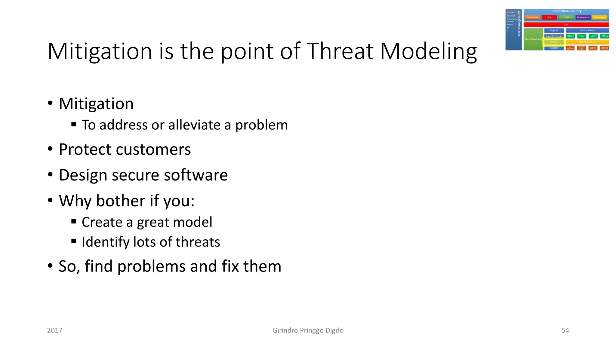 Mitigation is the point of Threat Modeling
• Mitigation
▪ To address or alleviate a problem
• Protect customers
• Design secure software
• Why bother if you:
▪ Create a great model
▪ Identify lots of threats
• So, find problems and fix them
Girindro Pringgo Digdo2017 54
 