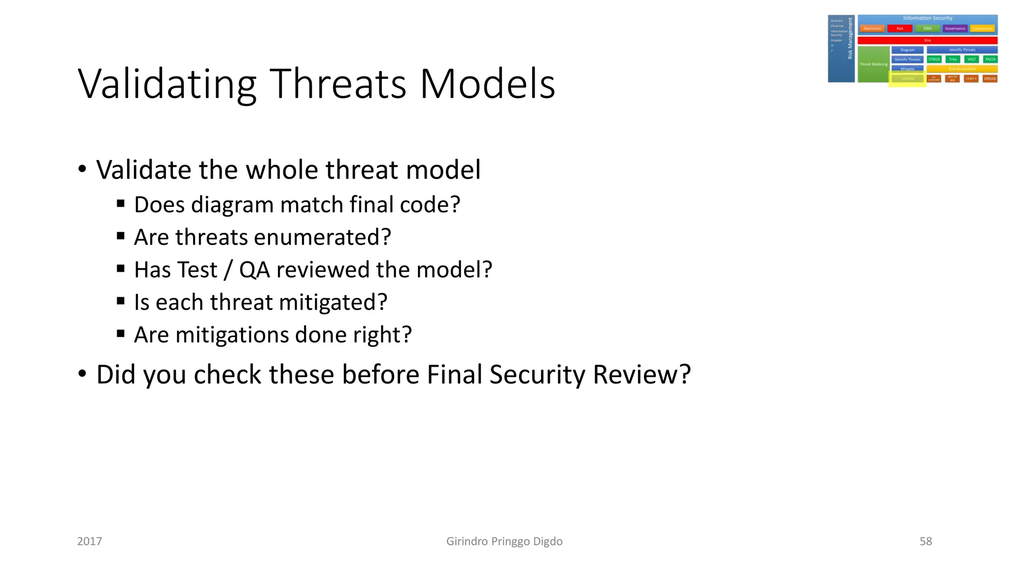 Validating Threats Models
• Validate the whole threat model
▪ Does diagram match final code?
▪ Are threats enumerated?
▪ Has Test / QA reviewed the model?
▪ Is each threat mitigated?
▪ Are mitigations done right?
• Did you check these before Final Security Review?
Girindro Pringgo Digdo2017 58
 