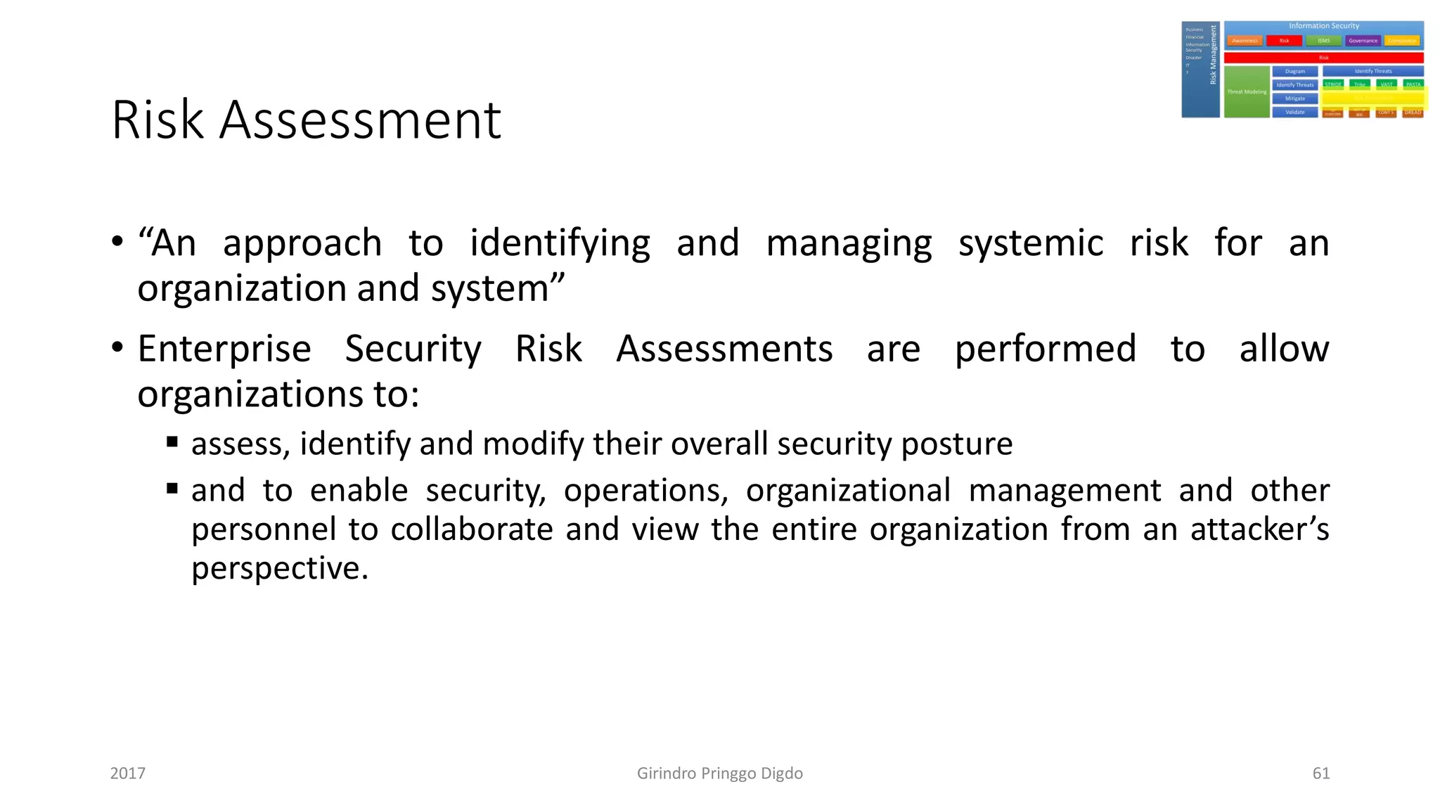 Risk Assessment
• “An approach to identifying and managing systemic risk for an
organization and system”
• Enterprise Security Risk Assessments are performed to allow
organizations to:
▪ assess, identify and modify their overall security posture
▪ and to enable security, operations, organizational management and other
personnel to collaborate and view the entire organization from an attacker’s
perspective.
Girindro Pringgo Digdo2017 61
 