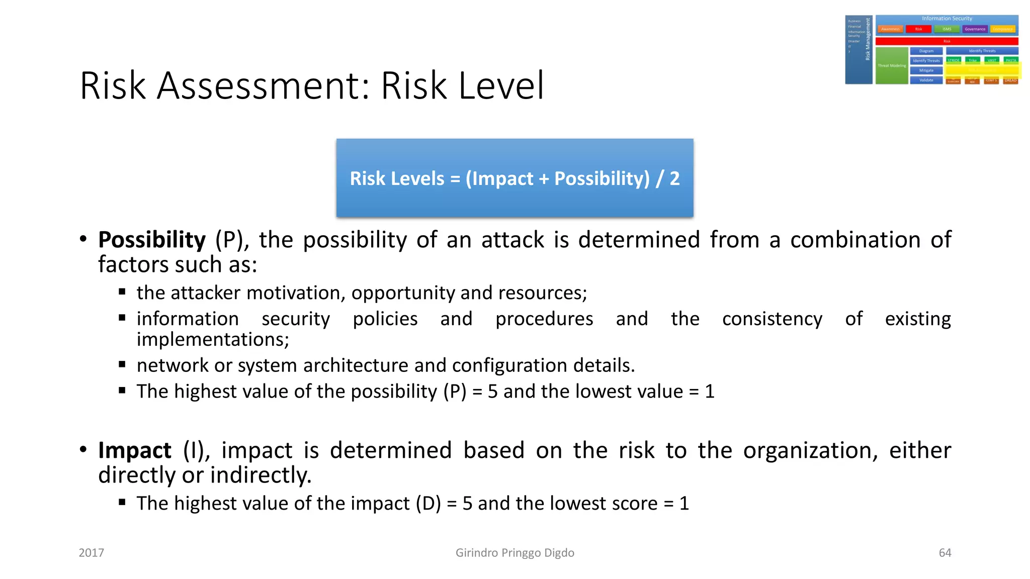 Risk Assessment: Risk Level
• Possibility (P), the possibility of an attack is determined from a combination of
factors such as:
▪ the attacker motivation, opportunity and resources;
▪ information security policies and procedures and the consistency of existing
implementations;
▪ network or system architecture and configuration details.
▪ The highest value of the possibility (P) = 5 and the lowest value = 1
• Impact (I), impact is determined based on the risk to the organization, either
directly or indirectly.
▪ The highest value of the impact (D) = 5 and the lowest score = 1
Girindro Pringgo Digdo2017
Risk Levels = (Impact + Possibility) / 2
64
 