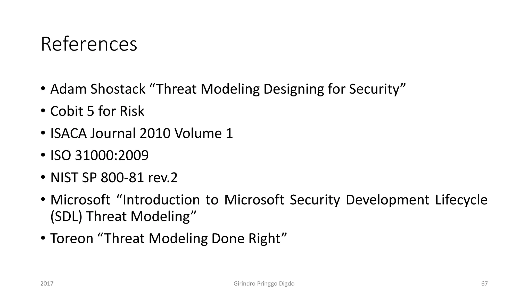 References
• Adam Shostack “Threat Modeling Designing for Security”
• Cobit 5 for Risk
• ISACA Journal 2010 Volume 1
• ISO 31000:2009
• NIST SP 800-81 rev.2
• Microsoft “Introduction to Microsoft Security Development Lifecycle
(SDL) Threat Modeling”
• Toreon “Threat Modeling Done Right”
Girindro Pringgo Digdo2017 67
 