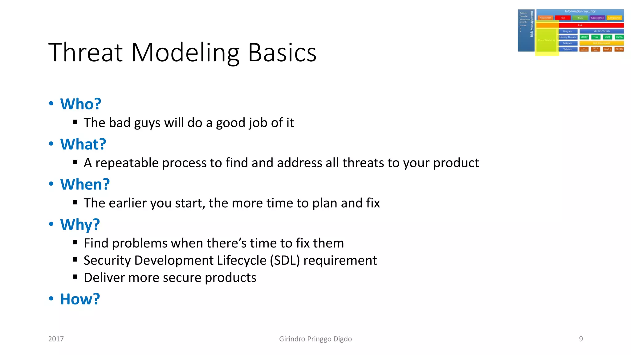 Threat Modeling Basics
• Who?
▪ The bad guys will do a good job of it
• What?
▪ A repeatable process to find and address all threats to your product
• When?
▪ The earlier you start, the more time to plan and fix
• Why?
▪ Find problems when there’s time to fix them
▪ Security Development Lifecycle (SDL) requirement
▪ Deliver more secure products
• How?
Girindro Pringgo Digdo2017 9
 