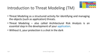 Introduction to Threat Modeling (TM)
• Threat Modeling as a structured activity for identifying and managing
the objects (such as application) threats.
• Threat Modeling – also called Architectural Risk Analysis is an
essential step in the development of your application.
• Without it, your protection is a shot in the dark
Girindro Pringgo Digdo2017 6
 