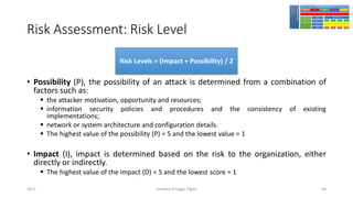Risk Assessment: Risk Level
• Possibility (P), the possibility of an attack is determined from a combination of
factors such as:
▪ the attacker motivation, opportunity and resources;
▪ information security policies and procedures and the consistency of existing
implementations;
▪ network or system architecture and configuration details.
▪ The highest value of the possibility (P) = 5 and the lowest value = 1
• Impact (I), impact is determined based on the risk to the organization, either
directly or indirectly.
▪ The highest value of the impact (D) = 5 and the lowest score = 1
Girindro Pringgo Digdo2017
Risk Levels = (Impact + Possibility) / 2
64
 