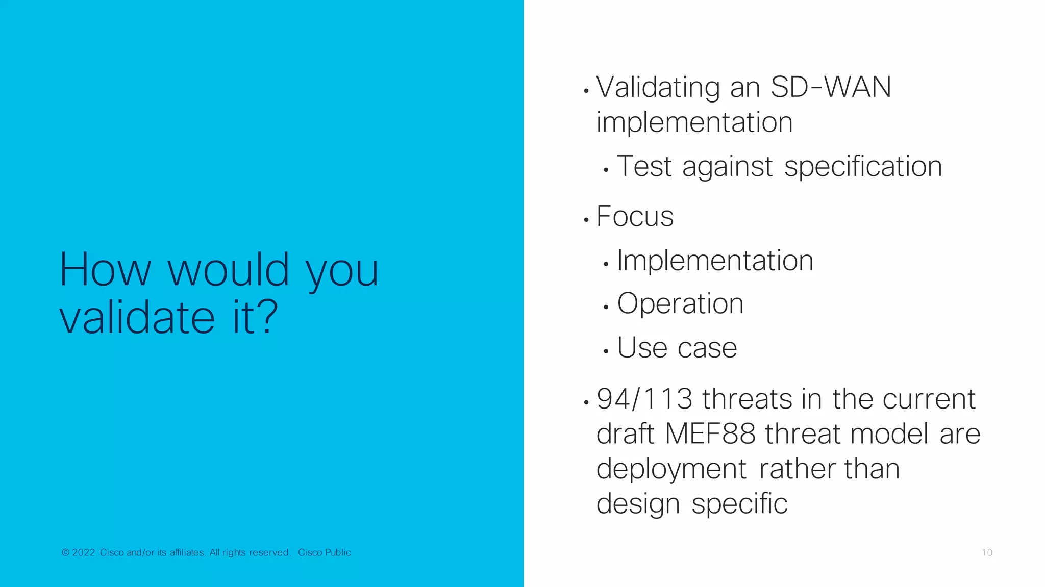 © 2022 Cisco and/or its affiliates. All rights reserved. Cisco Public 10
© 2022 Cisco and/or its affiliates. All rights reserved. Cisco Public
How would you
validate it?
• Validating an SD-WAN
implementation
• Test against specification
• Focus
• Implementation
• Operation
• Use case
• 94/113 threats in the current
draft MEF88 threat model are
deployment rather than
design specific
 