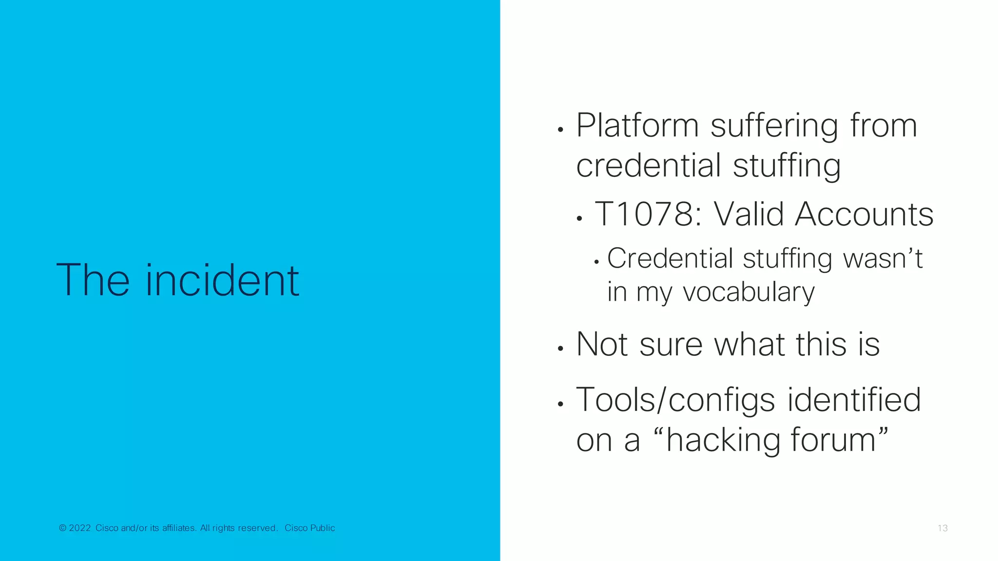 © 2022 Cisco and/or its affiliates. All rights reserved. Cisco Public 13
© 2022 Cisco and/or its affiliates. All rights reserved. Cisco Public
The incident
• Platform suffering from
credential stuffing
• T1078: Valid Accounts
• Credential stuffing wasn’t
in my vocabulary
• Not sure what this is
• Tools/configs identified
on a “hacking forum”
 