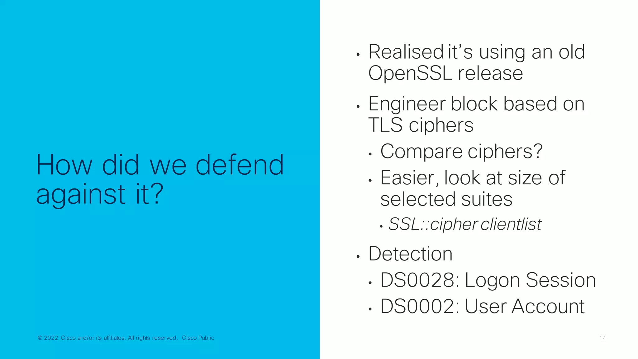 © 2022 Cisco and/or its affiliates. All rights reserved. Cisco Public 14
© 2022 Cisco and/or its affiliates. All rights reserved. Cisco Public
How did we defend
against it?
• Realised it’s using an old
OpenSSL release
• Engineer block based on
TLS ciphers
• Compare ciphers?
• Easier, look at size of
selected suites
• SSL::cipher clientlist
• Detection
• DS0028: Logon Session
• DS0002: User Account
 
